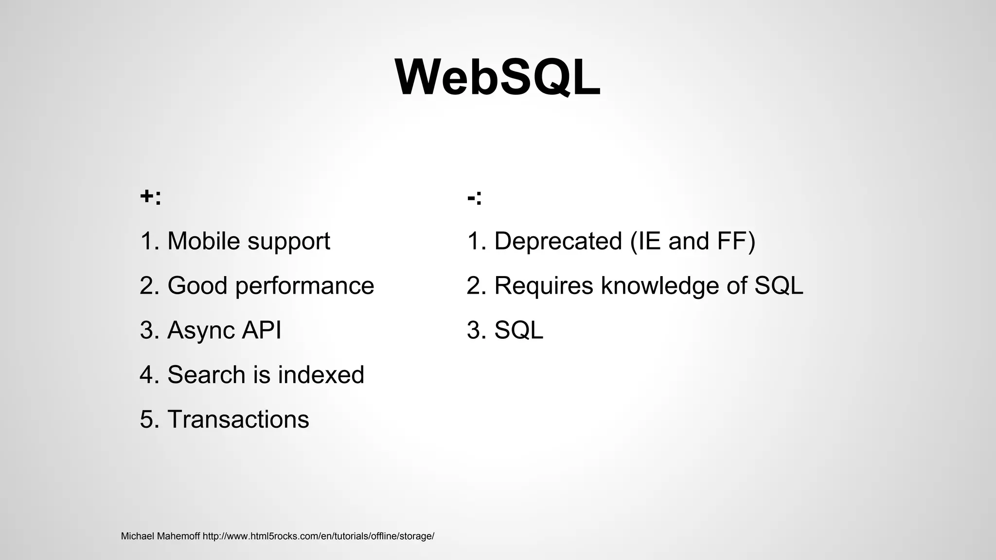 WebSQL
+:
1. Mobile support
2. Good performance
3. Async API
4. Search is indexed
5. Transactions
-:
1. Deprecated (IE and FF)
2. Requires knowledge of SQL
3. SQL
Michael Mahemoff http://www.html5rocks.com/en/tutorials/offline/storage/
 