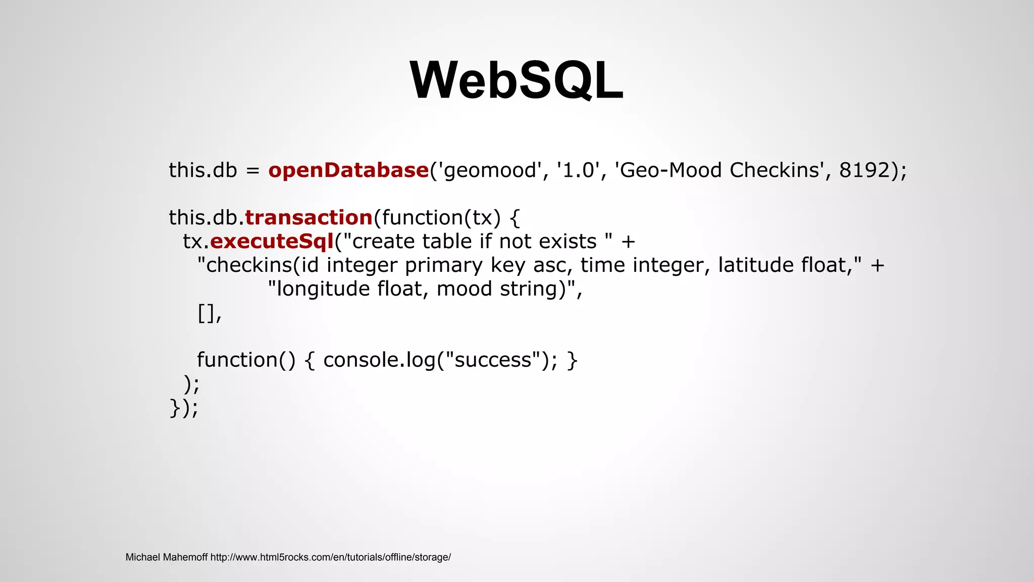 WebSQL
Michael Mahemoff http://www.html5rocks.com/en/tutorials/offline/storage/
this.db = openDatabase('geomood', '1.0', 'Geo-Mood Checkins', 8192);
this.db.transaction(function(tx) {
tx.executeSql("create table if not exists " +
"checkins(id integer primary key asc, time integer, latitude float," +
"longitude float, mood string)",
[],
function() { console.log("success"); }
);
});
 