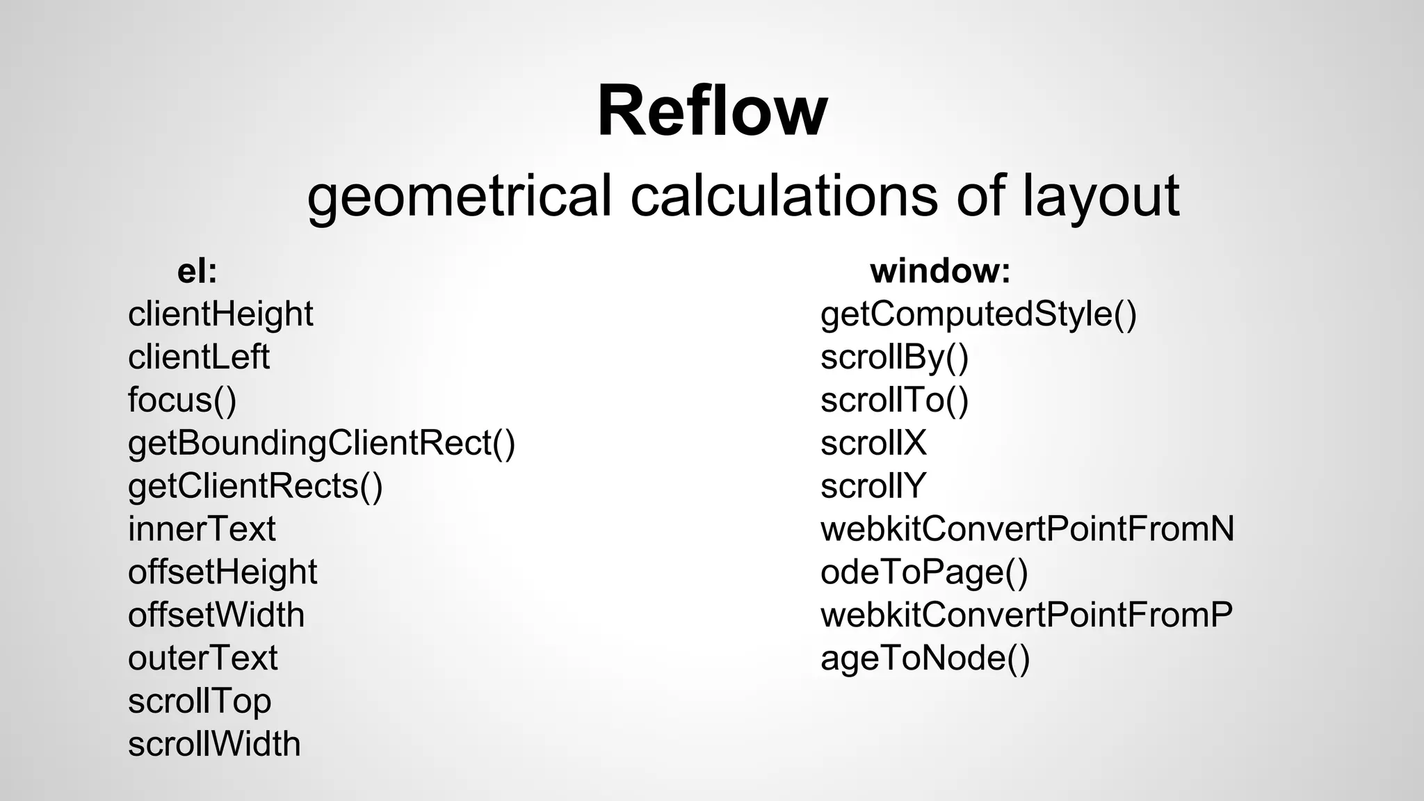 Reflow
geometrical calculations of layout
el:
clientHeight
clientLeft
focus()
getBoundingClientRect()
getClientRects()
innerText
offsetHeight
offsetWidth
outerText
scrollTop
scrollWidth
window:
getComputedStyle()
scrollBy()
scrollTo()
scrollX
scrollY
webkitConvertPointFromN
odeToPage()
webkitConvertPointFromP
ageToNode()
 