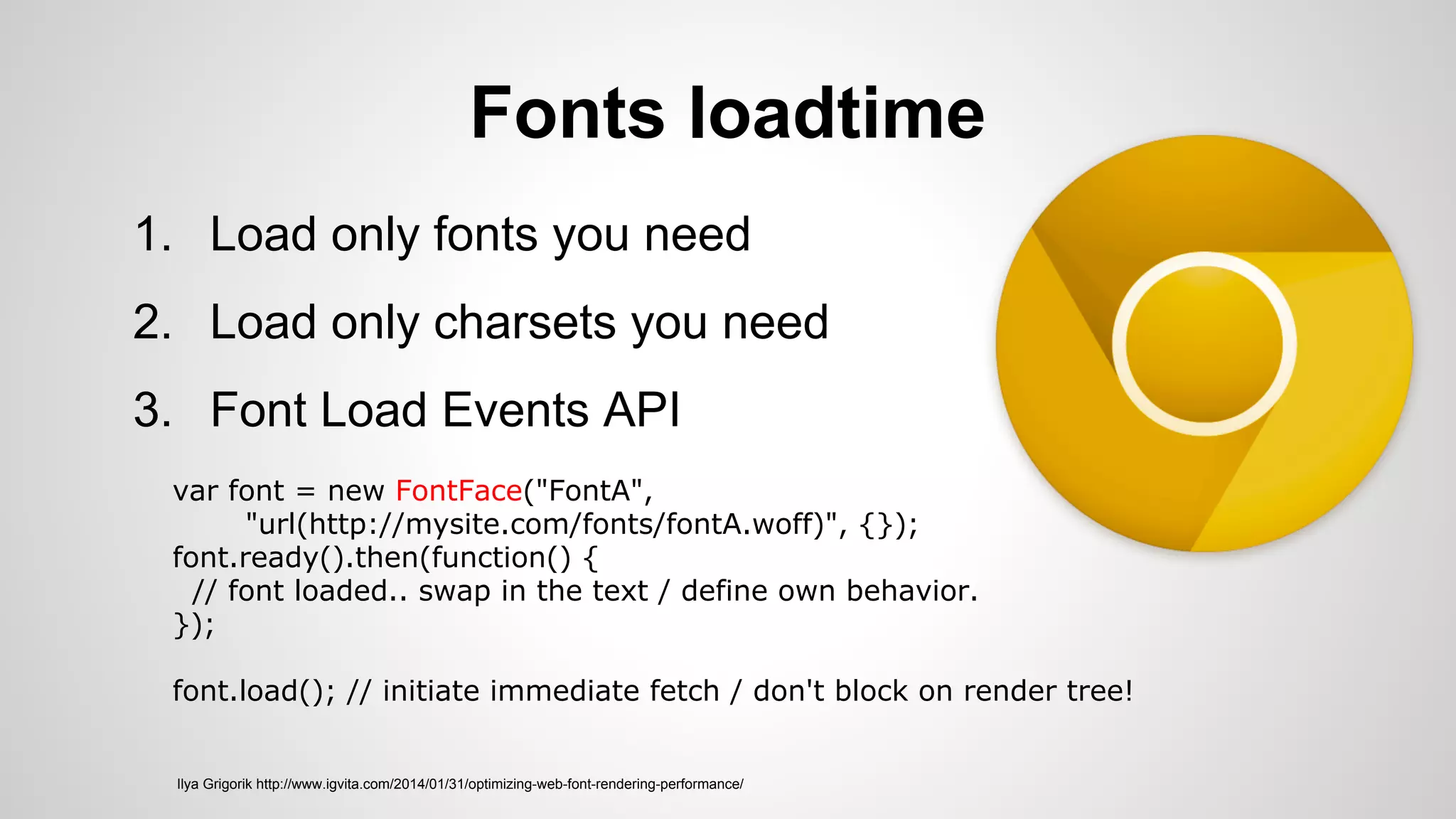Fonts loadtime
1. Load only fonts you need
2. Load only charsets you need
3. Font Load Events API
Ilya Grigorik http://www.igvita.com/2014/01/31/optimizing-web-font-rendering-performance/
var font = new FontFace("FontA",
"url(http://mysite.com/fonts/fontA.woff)", {});
font.ready().then(function() {
// font loaded.. swap in the text / define own behavior.
});
font.load(); // initiate immediate fetch / don't block on render tree!
 