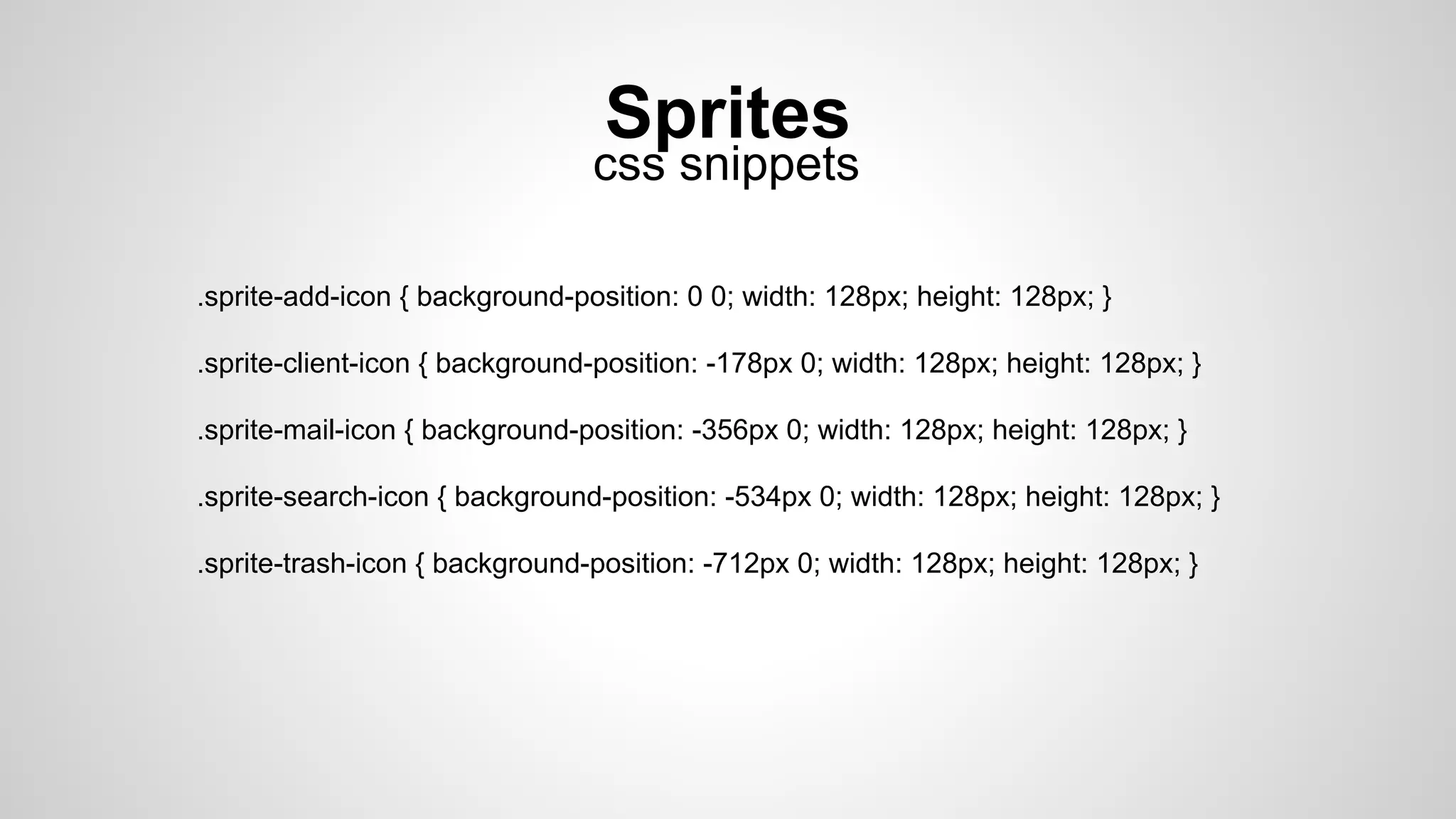 Sprites
.sprite-add-icon { background-position: 0 0; width: 128px; height: 128px; }
.sprite-client-icon { background-position: -178px 0; width: 128px; height: 128px; }
.sprite-mail-icon { background-position: -356px 0; width: 128px; height: 128px; }
.sprite-search-icon { background-position: -534px 0; width: 128px; height: 128px; }
.sprite-trash-icon { background-position: -712px 0; width: 128px; height: 128px; }
css snippets
 