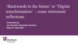 ‘Backwards to the future’ or ‘Digital
transformation’ - some retirement
reflections
Presented by:
Jon Purcell. University Librarian
Date 27th
April 2017
 