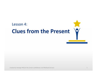 Lesson	
  4:	
  	
  

Clues	
  from	
  the	
  Present	
  

Created	
  by	
  Vantage	
  HRS	
  for	
  the	
  Centers	
  of	
  Medicare	
  and	
  Medicaid	
  Services	
  	
  

1	
  

 