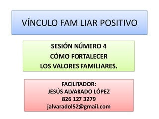 VÍNCULO FAMILIAR POSITIVO

      SESIÓN NÚMERO 4
      CÓMO FORTALECER
   LOS VALORES FAMILIARES.

           FACILITADOR:
      JESÚS ALVARADO LÓPEZ
           826 127 3279
     jalvaradol52@gmail.com
 