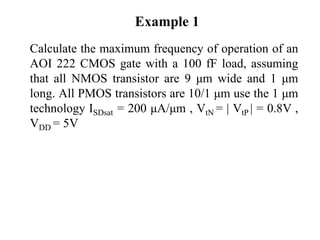 Example 1
Calculate the maximum frequency of operation of an
AOI 222 CMOS gate with a 100 fF load, assuming
that all NMOS transistor are 9 μm wide and 1 μm
long. All PMOS transistors are 10/1 μm use the 1 μm
technology ISDsat = 200 μA/μm , VtN = | VtP | = 0.8V ,
VDD = 5V
 
