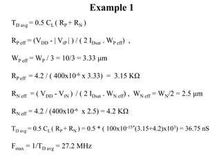 TD avg = 0.5 CL ( RP + RN )
RP eff = (VDD - | VtP | ) / ( 2 IDsat . WP eff) ,
WP eff = WP / 3 = 10/3 = 3.33 μm
RP eff = 4.2 / ( 400x10-6 x 3.33) = 3.15 KΩ
RN eff = ( VDD - VtN ) / ( 2 IDsat . WN eff) , WN eff = WN/2 = 2.5 μm
RN eff = 4.2 / (400x10-6 x 2.5) = 4.2 KΩ
TD avg = 0.5 CL ( RP + RN ) = 0.5 * ( 100x10-15*(3.15+4.2)x103) = 36.75 nS
Fmax = 1/TD avg = 27.2 MHz
Example 1
 