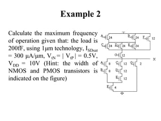 Example 2
Calculate the maximum frequency
of operation given that: the load is
200fF, using 1μm technology, ISDsat
= 300 μA/μm, VtN = | VtP | = 0.5V,
VDD = 10V (Hint: the width of
NMOS and PMOS transistors is
indicated on the figure)
 