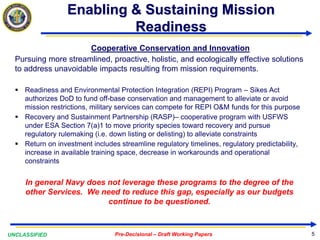 UNCLASSIFIED Pre-Decisional – Draft Working Papers
Enabling & Sustaining Mission
Readiness
Cooperative Conservation and Innovation
Pursuing more streamlined, proactive, holistic, and ecologically effective solutions
to address unavoidable impacts resulting from mission requirements.
 Readiness and Environmental Protection Integration (REPI) Program – Sikes Act
authorizes DoD to fund off-base conservation and management to alleviate or avoid
mission restrictions, military services can compete for REPI O&M funds for this purpose
 Recovery and Sustainment Partnership (RASP)– cooperative program with USFWS
under ESA Section 7(a)1 to move priority species toward recovery and pursue
regulatory rulemaking (i.e. down listing or delisting) to alleviate constraints
 Return on investment includes streamline regulatory timelines, regulatory predictability,
increase in available training space, decrease in workarounds and operational
constraints
In general Navy does not leverage these programs to the degree of the
other Services. We need to reduce this gap, especially as our budgets
continue to be questioned.
5
 