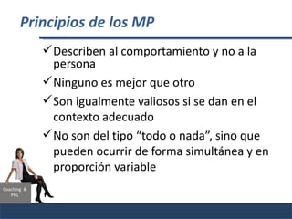 Principios de los MP
              Describen al comportamiento y no a la
               persona
              Ninguno es mejor que otro
              Son igualmente valiosos si se dan en el
               contexto adecuado
              No son del tipo “todo o nada”, sino que
               pueden ocurrir de forma simultánea y en
               proporción variable
Coaching &
   PNL
 