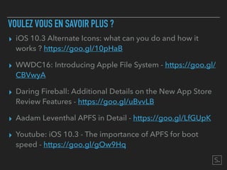 VOULEZ VOUS EN SAVOIR PLUS ?
▸ iOS 10.3 Alternate Icons: what can you do and how it
works ? https://goo.gl/10pHaB
▸ WWDC16: Introducing Apple File System - https://goo.gl/
CBVwyA
▸ Daring Fireball: Additional Details on the New App Store
Review Features - https://goo.gl/uBvvLB
▸ Aadam Leventhal APFS in Detail - https://goo.gl/LfGUpK
▸ Youtube: iOS 10.3 - The importance of APFS for boot
speed - https://goo.gl/gOw9Hq
 