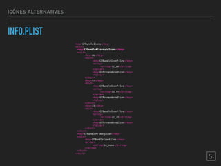 ICÔNES ALTERNATIVES
INFO.PLIST
<key>CFBundleIcons</key>
<dict>
<key>CFBundleAlternateIcons</key>
<dict>
<key>de</key>
<dict>
<key>CFBundleIconFiles</key>
<array>
<string>ic_de</string>
</array>
<key>UIPrerenderedIcon</key>
<false/>
</dict>
<key>fr</key>
<dict>
<key>CFBundleIconFiles</key>
<array>
<string>ic_fr</string>
</array>
<key>UIPrerenderedIcon</key>
<false/>
</dict>
<key>it</key>
<dict>
<key>CFBundleIconFiles</key>
<array>
<string>ic_it</string>
</array>
<key>UIPrerenderedIcon</key>
<false/>
</dict>
</dict>
<key>CFBundlePrimaryIcon</key>
<dict>
<key>CFBundleIconFiles</key>
<array>
<string>ic_none</string>
</array>
</dict>
</dict>
<key>fr</key>
<dict>
<key>CFBundleIconFiles</key>
<array>
<string>ic_fr</string>
</array>
<key>UIPrerenderedIcon</key>
<false/>
</dict>
<key>CFBundlePrimaryIcon</key>
<dict>
<key>CFBundleIconFiles</key>
<array>
<string>ic_none</string>
</array>
</dict>
<key>CFBundleAlternateIcons</key>
 