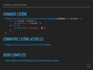 ICÔNES ALTERNATIVES
UIApplication.shared.alternateIconName
CONNAITRE L’ICÔNE ACTUELLE
DÉMO COMPLETE
https://github.com/juli1quere/ios10.3-alternateicon-demo
CHANGER L’ICÔNE
UIApplication.shared.setAlternateIconName(iconName) { (error) in
if let error = error {
print("err: (error)")
} else {
print("Icon changed ! 🎉")
}
}
 