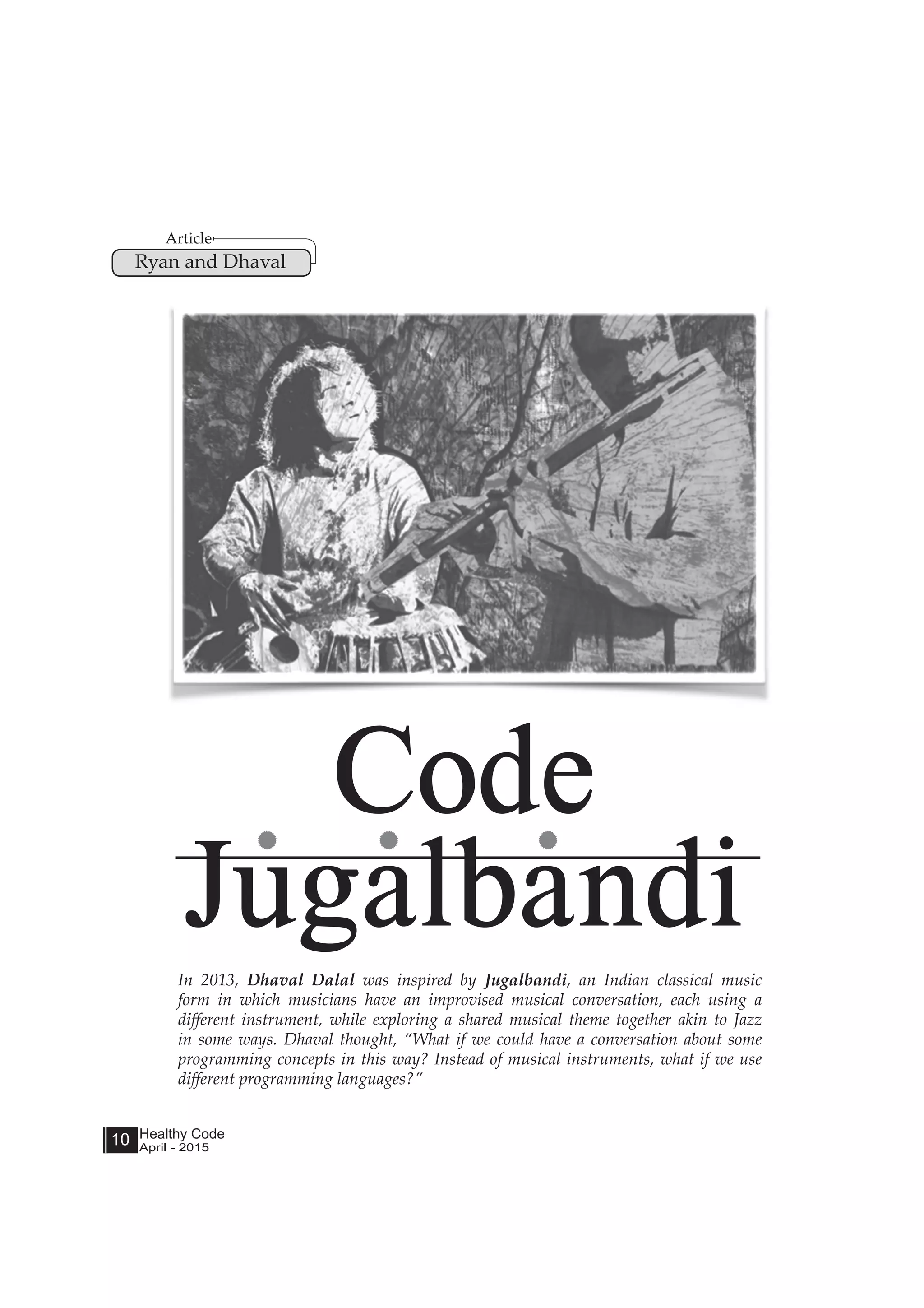 Healthy Code
April - 2015
10
In 2013, Dhaval Dalal was inspired by Jugalbandi, an Indian classical music
form in which musicians have an improvised musical conversation, each using a
different instrument, while exploring a shared musical theme together akin to Jazz
in some ways. Dhaval thought, “What if we could have a conversation about some
programming concepts in this way? Instead of musical instruments, what if we use
different programming languages?”
Code
Jugalbandi
Article
Ryan and Dhaval
 