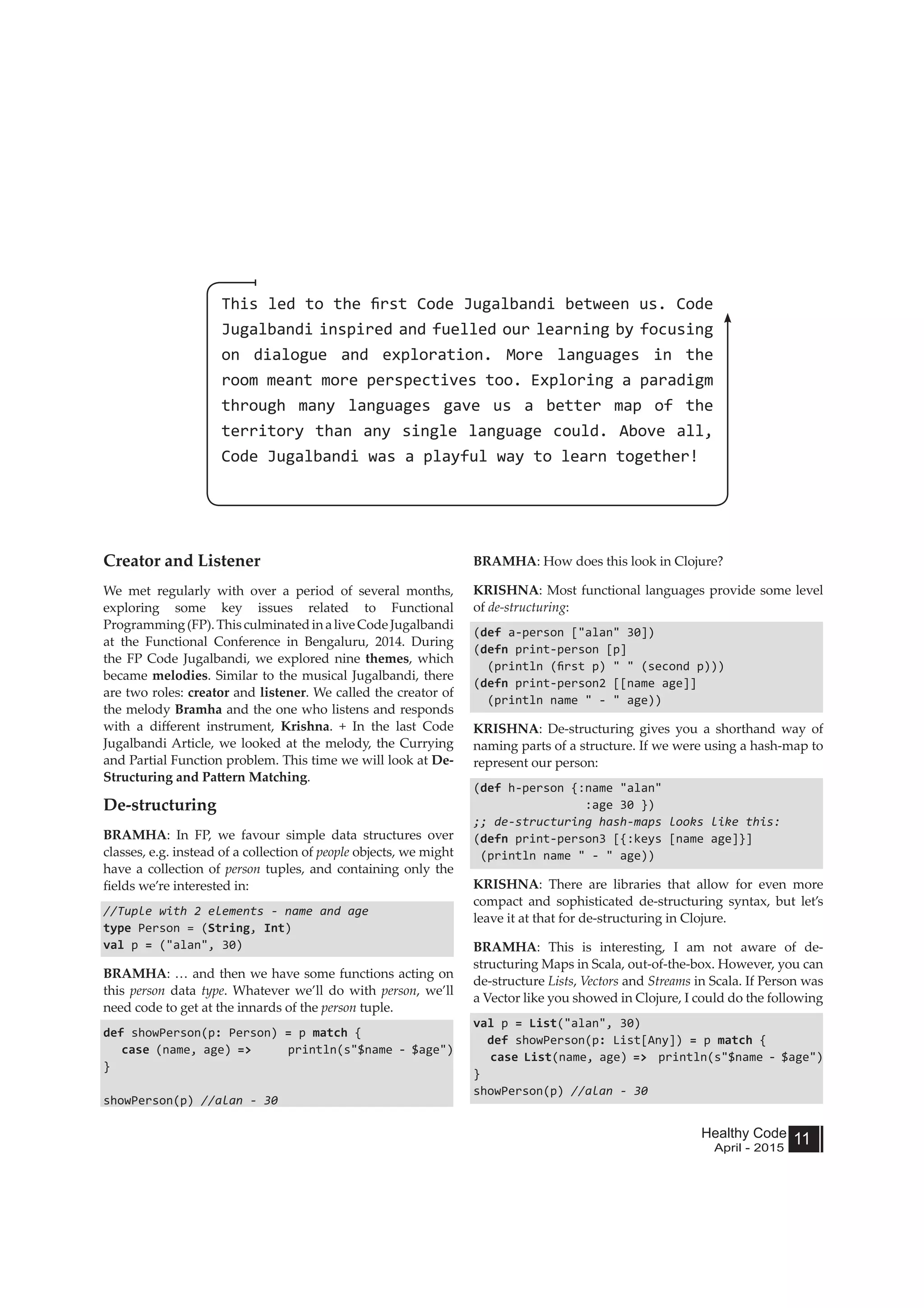 Healthy Code
April - 2015
11
Creator and Listener
We met regularly with over a period of several months,
exploring some key issues related to Functional
Programming(FP).ThisculminatedinaliveCodeJugalbandi
at the Functional Conference in Bengaluru, 2014. During
the FP Code Jugalbandi, we explored nine themes, which
became melodies. Similar to the musical Jugalbandi, there
are two roles: creator and listener. We called the creator of
the melody Bramha and the one who listens and responds
with a different instrument, Krishna. + In the last Code
Jugalbandi Article, we looked at the melody, the Currying
and Partial Function problem. This time we will look at De-
Structuring and Pattern Matching.
De-structuring
BRAMHA: In FP, we favour simple data structures over
classes, e.g. instead of a collection of people objects, we might
have a collection of person tuples, and containing only the
fields we’re interested in:
//Tuple with 2 elements - name and age
type Person = (String, Int)
val p = ("alan", 30)
BRAMHA: … and then we have some functions acting on
this person data type. Whatever we’ll do with person, we’ll
need code to get at the innards of the person tuple.
def showPerson(p: Person) = p match {
case (name, age) => println(s"$name - $age")
}
showPerson(p) //alan - 30
BRAMHA: How does this look in Clojure?
KRISHNA: Most functional languages provide some level
of de-structuring:
(def a-person ["alan" 30])
(defn print-person [p]
(println (first p) " " (second p)))
(defn print-person2 [[name age]]
(println name " - " age))
KRISHNA: De-structuring gives you a shorthand way of
naming parts of a structure. If we were using a hash-map to
represent our person:
(def h-person {:name "alan"
:age 30 })
;; de-structuring hash-maps looks like this:
(defn print-person3 [{:keys [name age]}]
(println name " - " age))
KRISHNA: There are libraries that allow for even more
compact and sophisticated de-structuring syntax, but let’s
leave it at that for de-structuring in Clojure.
BRAMHA: This is interesting, I am not aware of de-
structuring Maps in Scala, out-of-the-box. However, you can
de-structure Lists, Vectors and Streams in Scala. If Person was
a Vector like you showed in Clojure, I could do the following
val p = List("alan", 30)
def showPerson(p: List[Any]) = p match {
case List(name, age) => println(s"$name - $age")
}
showPerson(p) //alan - 30
This led to the first Code Jugalbandi between us. Code
Jugalbandi inspired and fuelled our learning by focusing
on dialogue and exploration. More languages in the
room meant more perspectives too. Exploring a paradigm
through many languages gave us a better map of the
territory than any single language could. Above all,
Code Jugalbandi was a playful way to learn together!
 