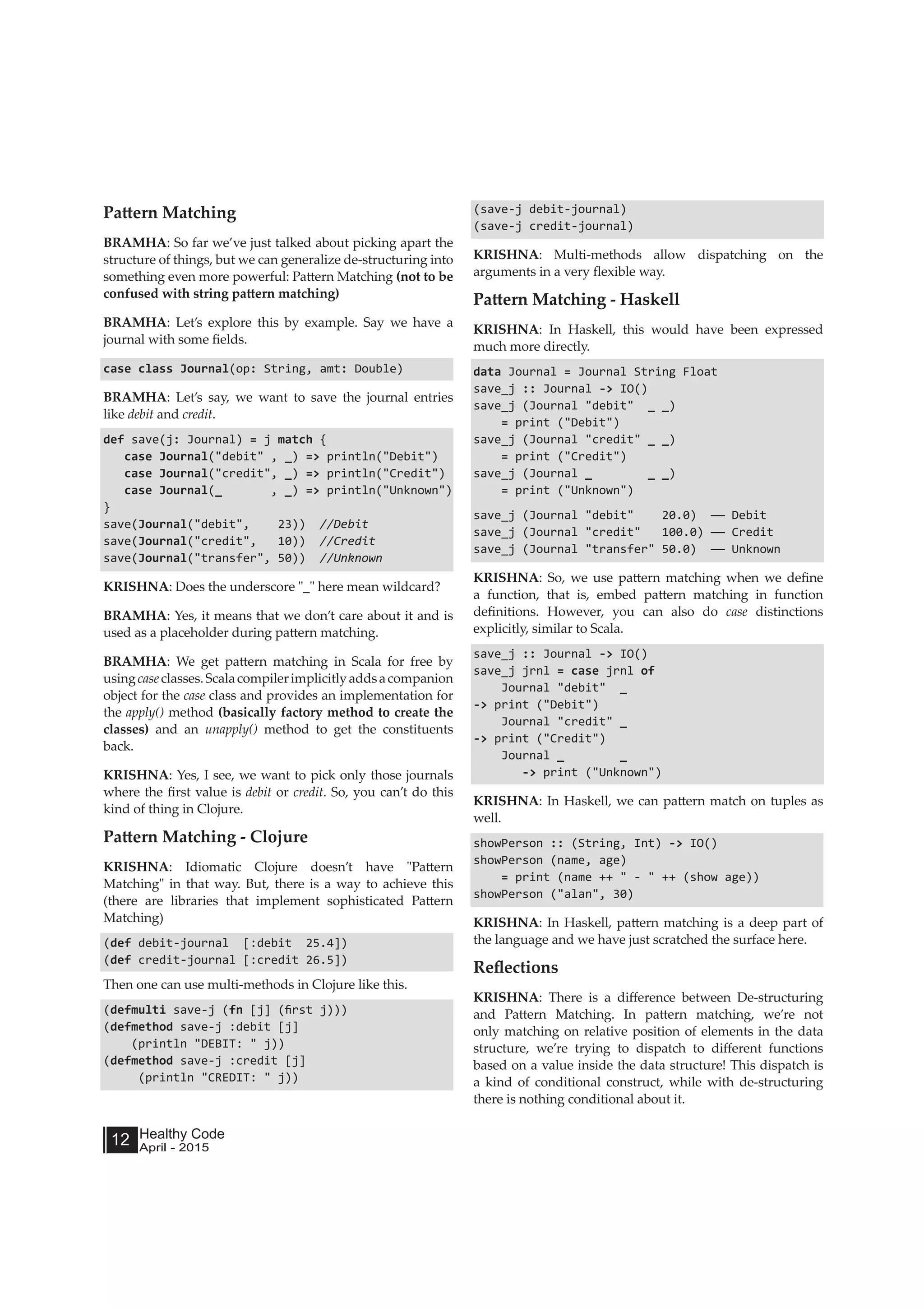 Healthy Code
April - 2015
12
Pattern Matching
BRAMHA: So far we’ve just talked about picking apart the
structure of things, but we can generalize de-structuring into
something even more powerful: Pattern Matching (not to be
confused with string pattern matching)
BRAMHA: Let’s explore this by example. Say we have a
journal with some fields.
case class Journal(op: String, amt: Double)
BRAMHA: Let’s say, we want to save the journal entries
like debit and credit.
def save(j: Journal) = j match {
case Journal("debit" , _) => println("Debit")
case Journal("credit", _) => println("Credit")
case Journal(_ , _) => println("Unknown")
}
save(Journal("debit", 23)) //Debit
save(Journal("credit", 10)) //Credit
save(Journal("transfer", 50)) //Unknown
KRISHNA: Does the underscore "_" here mean wildcard?
BRAMHA: Yes, it means that we don’t care about it and is
used as a placeholder during pattern matching.
BRAMHA: We get pattern matching in Scala for free by
usingcaseclasses.Scalacompilerimplicitlyaddsacompanion
object for the case class and provides an implementation for
the apply() method (basically factory method to create the
classes) and an unapply() method to get the constituents
back.
KRISHNA: Yes, I see, we want to pick only those journals
where the first value is debit or credit. So, you can’t do this
kind of thing in Clojure.
Pattern Matching - Clojure
KRISHNA: Idiomatic Clojure doesn’t have "Pattern
Matching" in that way. But, there is a way to achieve this
(there are libraries that implement sophisticated Pattern
Matching)
(def debit-journal [:debit 25.4])
(def credit-journal [:credit 26.5])
Then one can use multi-methods in Clojure like this.
(defmulti save-j (fn [j] (first j)))
(defmethod save-j :debit [j]
(println "DEBIT: " j))
(defmethod save-j :credit [j]
(println "CREDIT: " j))
(save-j debit-journal)
(save-j credit-journal)
KRISHNA: Multi-methods allow dispatching on the
arguments in a very flexible way.
Pattern Matching - Haskell
KRISHNA: In Haskell, this would have been expressed
much more directly.
data Journal = Journal String Float
save_j :: Journal -> IO()
save_j (Journal "debit" _ _)
= print ("Debit")
save_j (Journal "credit" _ _)
= print ("Credit")
save_j (Journal _ _ _)
= print ("Unknown")
save_j (Journal "debit" 20.0) —— Debit
save_j (Journal "credit" 100.0) —— Credit
save_j (Journal "transfer" 50.0) —— Unknown
KRISHNA: So, we use pattern matching when we define
a function, that is, embed pattern matching in function
definitions. However, you can also do case distinctions
explicitly, similar to Scala.
save_j :: Journal -> IO()
save_j jrnl = case jrnl of
Journal "debit" _
-> print ("Debit")
Journal "credit" _
-> print ("Credit")
Journal _ _
-> print ("Unknown")
KRISHNA: In Haskell, we can pattern match on tuples as
well.
showPerson :: (String, Int) -> IO()
showPerson (name, age)
= print (name ++ " - " ++ (show age))
showPerson ("alan", 30)
KRISHNA: In Haskell, pattern matching is a deep part of
the language and we have just scratched the surface here.
Reflections
KRISHNA: There is a difference between De-structuring
and Pattern Matching. In pattern matching, we’re not
only matching on relative position of elements in the data
structure, we’re trying to dispatch to different functions
based on a value inside the data structure! This dispatch is
a kind of conditional construct, while with de-structuring
there is nothing conditional about it.
 