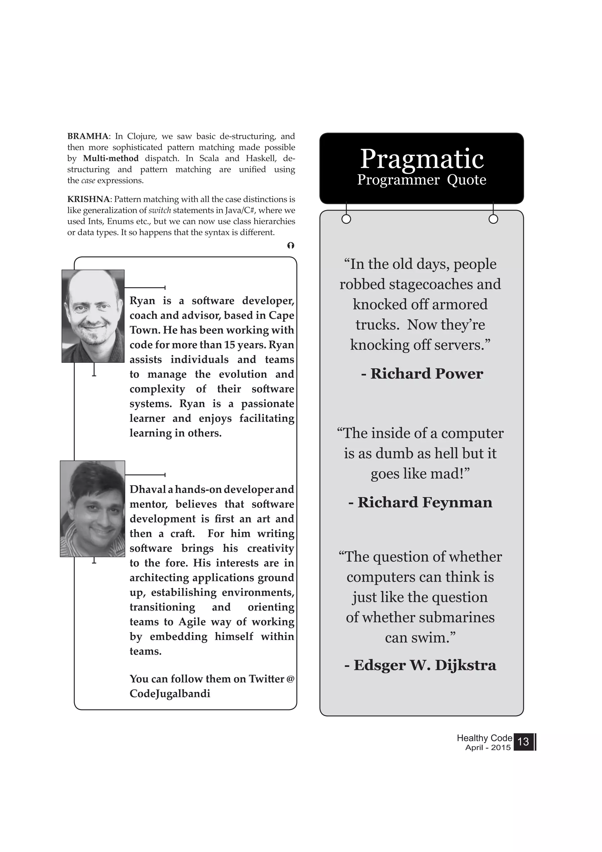 Healthy Code
April - 2015
13
BRAMHA: In Clojure, we saw basic de-structuring, and
then more sophisticated pattern matching made possible
by Multi-method dispatch. In Scala and Haskell, de-
structuring and pattern matching are unified using
the case expressions.
KRISHNA: Pattern matching with all the case distinctions is
like generalization of switch statements in Java/C#, where we
used Ints, Enums etc., but we can now use class hierarchies
or data types. It so happens that the syntax is different.
Ryan is a software developer,
coach and advisor, based in Cape
Town. He has been working with
code for more than 15 years. Ryan
assists individuals and teams
to manage the evolution and
complexity of their software
systems. Ryan is a passionate
learner and enjoys facilitating
learning in others.
Dhavalahands-ondeveloperand
mentor, believes that software
development is first an art and
then a craft. For him writing
software brings his creativity
to the fore. His interests are in
architecting applications ground
up, estabilishing environments,
transitioning and orienting
teams to Agile way of working
by embedding himself within
teams.
You can follow them on Twitter @
CodeJugalbandi
“In the old days, people
robbed stagecoaches and
knocked off armored
trucks. Now they’re
knocking off servers.”
- Richard Power
“The inside of a computer
is as dumb as hell but it
goes like mad!”
- Richard Feynman
“The question of whether
computers can think is
just like the question
of whether submarines
can swim.”
- Edsger W. Dijkstra
Pragmatic
Programmer Quote
 