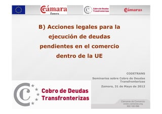 B) Acciones legales para la
   ejecución de deudas
pendientes en el comercio
     dentro de la UE


                                      CODETRANS
                 Seminarios sobre Cobro de Deudas
                                  Transfronterizas
                      Zamora, 31 de Mayo de 2012
 
