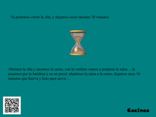 Ya podemos cerrar la olla, y dejamos cocer durante 30 minutos.




Abrimos la olla y sacamos la carne, con la verdura vamos a preparar la salsa… la
pasamos por la batidora y en un perol, añadimos la salsa a la carne, dejamos unos 10
minutos que hierva y listo para servir…




                                                                           Cocineo
 