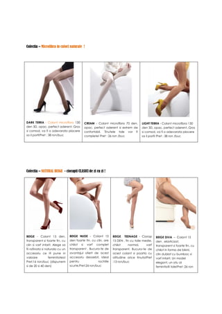 Colectia – Microfibra in culori naturale !




DARK TERRA - Colant microfibra 130         CREAM - Colant microfibra 70 den,        LIGHT TERRA - Colant microfibra 130
den 3D, opac, perfect aderent. Gros        opac, perfect aderent si extrem de       den 3D, opac, perfect aderent. Gros
si comod, va fi o adevarata placere        confortabil. Tinutele tale vor fi        si comod, va fi o adevarata placere
sa il porti!Pret : 38 ron/buc              complete! Pret : 26 ron /buc             sa il porti! Pret : 38 ron /buc




Colectia – NATURAL BEIGE - ciorapii CLASICI de zi cu zi !




BEIGE - Colant 15 den,           BEIGE NUDE - Colant 15         BEIGE TEENAGE - Ciorap         BEIGE DIVA – Colant 15
transparent si foarte fin, cu    den foarte fin, cu clin, are   15 DEN , fin cu talie medie,   den , elasticizat,
clin si varf intarit. Alege sa   chilot si varf complet         chilot     normal,      varf   transparent si foarte fin, cu
fii rafinata si naturala cu un   transparent . Bucura-te de     transparent. Bucura-te de      chilot in forma de bikini,
accesoriu ce iti pune in         avantajul oferit de acest      acest colant si poarta cu      clin dublat cu bumbac si
valoare           feminitatea!   accesoriu deosebit, ideal      atitudine orice tinuta!Pret    varf intarit. Un model
Pret:16 ron/buc (dispunem        pentru              rochiile   :13 ron/buc                    elegant, un atu al
si de 20 si 40 den)              scurte.Pret:26 ron/buc                                        feminitatii tale!Pret :26 ron
 