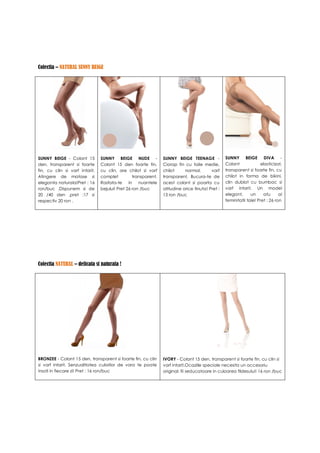 Colectia – NATURAL SUNNY BEIGE




SUNNY BEIGE - Colant 15         SUNNY BEIGE NUDE -              SUNNY BEIGE TEENAGE -            SUNNY BEIGE DIVA -
den, transparent si foarte      Colant 15 den foarte fin,       Ciorap fin cu talie medie,       Colant              elasticizat,
fin, cu clin si varf intarit.   cu clin, are chilot si varf     chilot     normal,       varf    transparent si foarte fin, cu
Atingere de matase si           complet          transparent.   transparent. Bucura-te de        chilot in forma de bikini,
eleganta naturala!Pret : 16     Rasfata-te in       nuantele    acest colant si poarta cu        clin dublat cu bumbac si
ron/buc .Dispunem si de         bejului! Pret 26 ron /buc       atitudine orice tinuta! Pret :   varf intarit. Un model
20 /40 den ,pret :17 si                                         13 ron /buc                      elegant,      un     atu      al
respectiv 20 ron .                                                                               feminitatii tale! Pret : 26 ron




Colectia NATURAL – delicata si naturala !




BRONZEE - Colant 15 den, transparent si foarte fin, cu clin     IVORY - Colant 15 den, transparent si foarte fin, cu clin si
si varf intarit. Senzualitatea culorilor de vara te poate       varf intarit.Ocaziile speciale necesita un accesoriu
insoti in fiecare zi! Pret : 16 ron/buc                         original: fii seducatoare in culoarea fildesului! 16 ron /buc
 