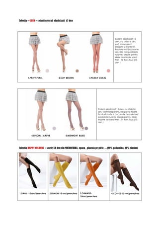 Colectia – GLAM – colanti colorati elasticizati 15 den




                                                                                            Colant elasticizat 15
                                                                                            den, cu chilot si clin,
                                                                                            varf transparent,
                                                                                            elegant si foarte fin.
                                                                                            Rasfata-te si bucura-te
                                                                                            de cele mai pastelate
                                                                                            nuante, ideale pentru
                                                                                            zilele insorite de vara!
                                                                                            Pret : 14 Ron /buc (15
                                                                                            den )




         1.PARTY PEARL                 2.SOFT BROWN               3.FANCY CORAL




                                                                           Colant elasticizat 15 den, cu chilot si
                                                                           clin, varf transparent, elegant si foarte
                                                                           fin. Rasfata-te si bucura-te de cele mai
                                                                           pastelate nuante, ideale pentru zilele
                                                                           insorite de vara! Pret : 14 Ron /buc (15
                                                                           den )




            4.SPECIAL MAUVE                   5.MIDNIGHT BLUES




Colectia HAPPY COLOURS - sosete 50 den din MICROFIBRA, opaca , placuta pe piele, ...(90% poliamida, 10% elastan)




1.DARK -10 ron/perechea       2.LEMON-10 ron/perechea     3.ORANGE-                     4.COFFEE-10 ron/perechea
                                                          10ron/perechea
 