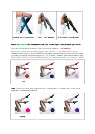 5.MEDIUM BLUE-10 ron/perechea             6.GREY – 10 ron /perechea         7.FOREST GREEN – 10ron/perechea




Colectia SMART COLOURS -Sosete dama din bumbac Filo di Scozia, cu model "fagure" si nuante in tendinte! Pret 15 ron/buc

SOSETELE ,sunt confectionate din BUMBAC FILO DI SCOZIA ( 100 % BUMBAC ) 15 ron /perechea

FILO DI SCOZIA - este firul lung de bumbac egiptean ,dublu mercerizat ,cu caracteristici UNICE de stralucire
,rezistenta , finete si moliciune . Textura sa matasoasa se pastreaza in timp si rezista la foarte multe spalari .De aceea
a fost folosit dintotdeauna pentru tesaturi de bumbac . FILO DI SCOZIA – protejeaza SANATATEA PICIOARELOR TALE !
Este antialergic ,antibacterian ,higroscopic (absoarbe si distribuie transpiratia corpului ) si nu contine proteine solubile




               1.VIVID




SMART - Sosete uni, cu model dungulite. Bumbacul Filo di Scozia, impreuna cu nuantele in trend, fac din aceste
sosete aliatul tau pe timpul sezonului rece!




               2.SMART
 