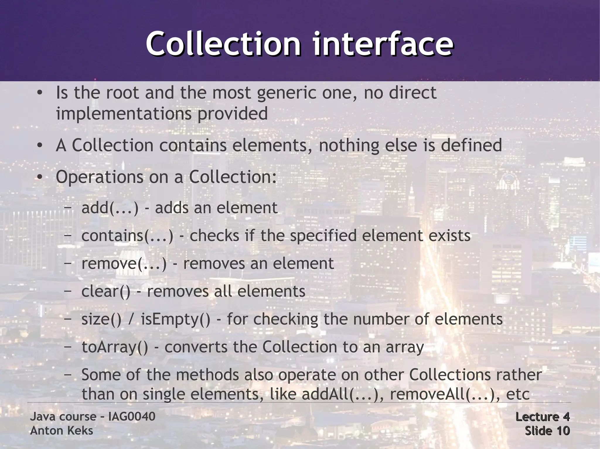 Collection interface
 ●
     Is the root and the most generic one, no direct
     implementations provided
 ●   A Collection contains elements, nothing else is defined
 ●   Operations on a Collection:
      –   add(...) - adds an element
      –   contains(...) - checks if the specified element exists
      –   remove(...) - removes an element
      –   clear() - removes all elements
      –   size() / isEmpty() - for checking the number of elements
      –   toArray() - converts the Collection to an array
      –   Some of the methods also operate on other Collections rather
          than on single elements, like addAll(...), removeAll(...), etc
Java course – IAG0040                                                Lecture 4
Anton Keks                                                            Slide 10
 
