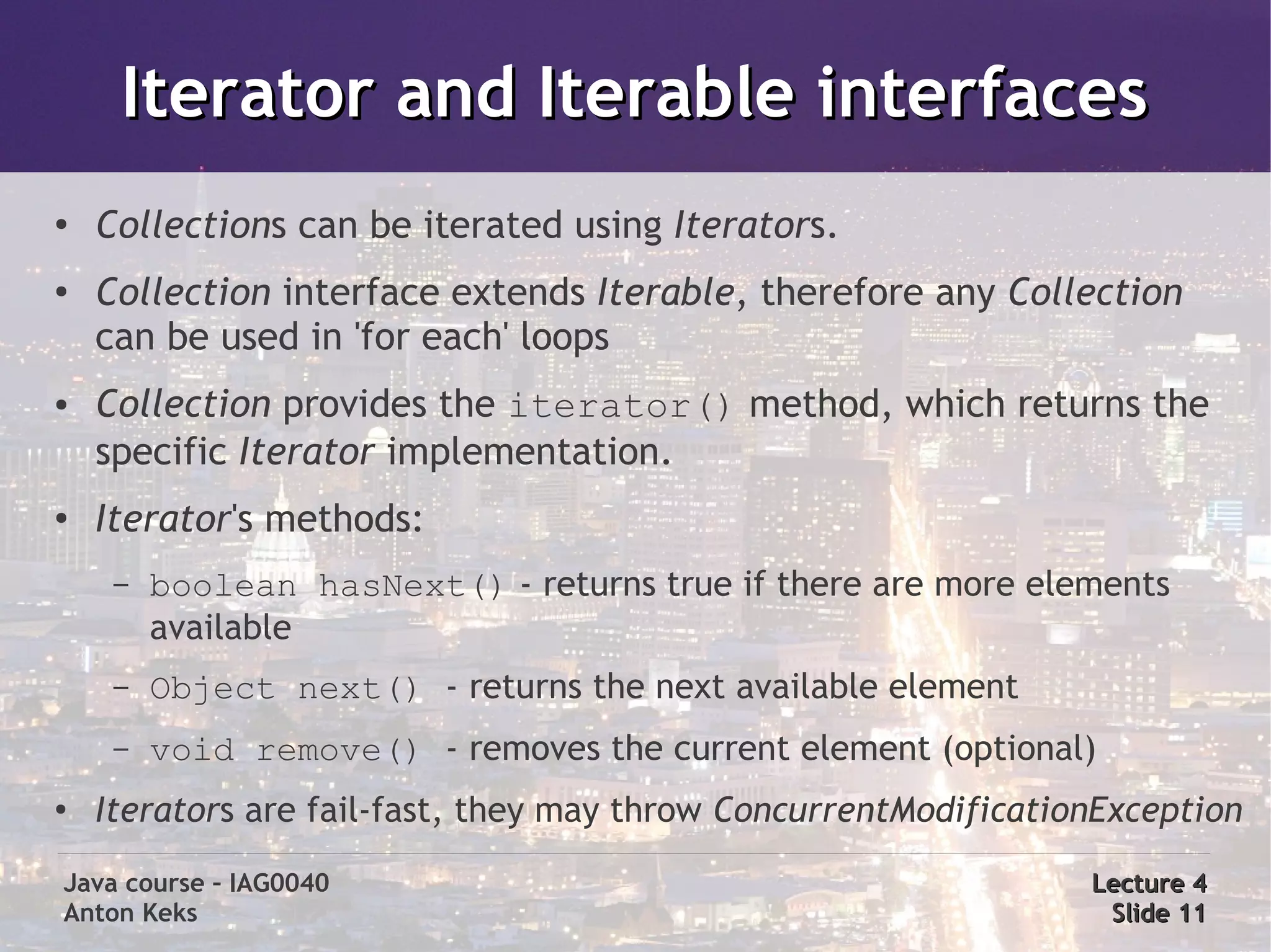 Iterator and Iterable interfaces
●
    Collections can be iterated using Iterators.
●
    Collection interface extends Iterable, therefore any Collection
    can be used in 'for each' loops
●   Collection provides the iterator() method, which returns the
    specific Iterator implementation.
●   Iterator's methods:
     –   boolean hasNext() - returns true if there are more elements
         available
     –   Object next() - returns the next available element
     –   void remove() - removes the current element (optional)
●
    Iterators are fail-fast, they may throw ConcurrentModificationException
Java course – IAG0040                                            Lecture 4
Anton Keks                                                        Slide 11
 