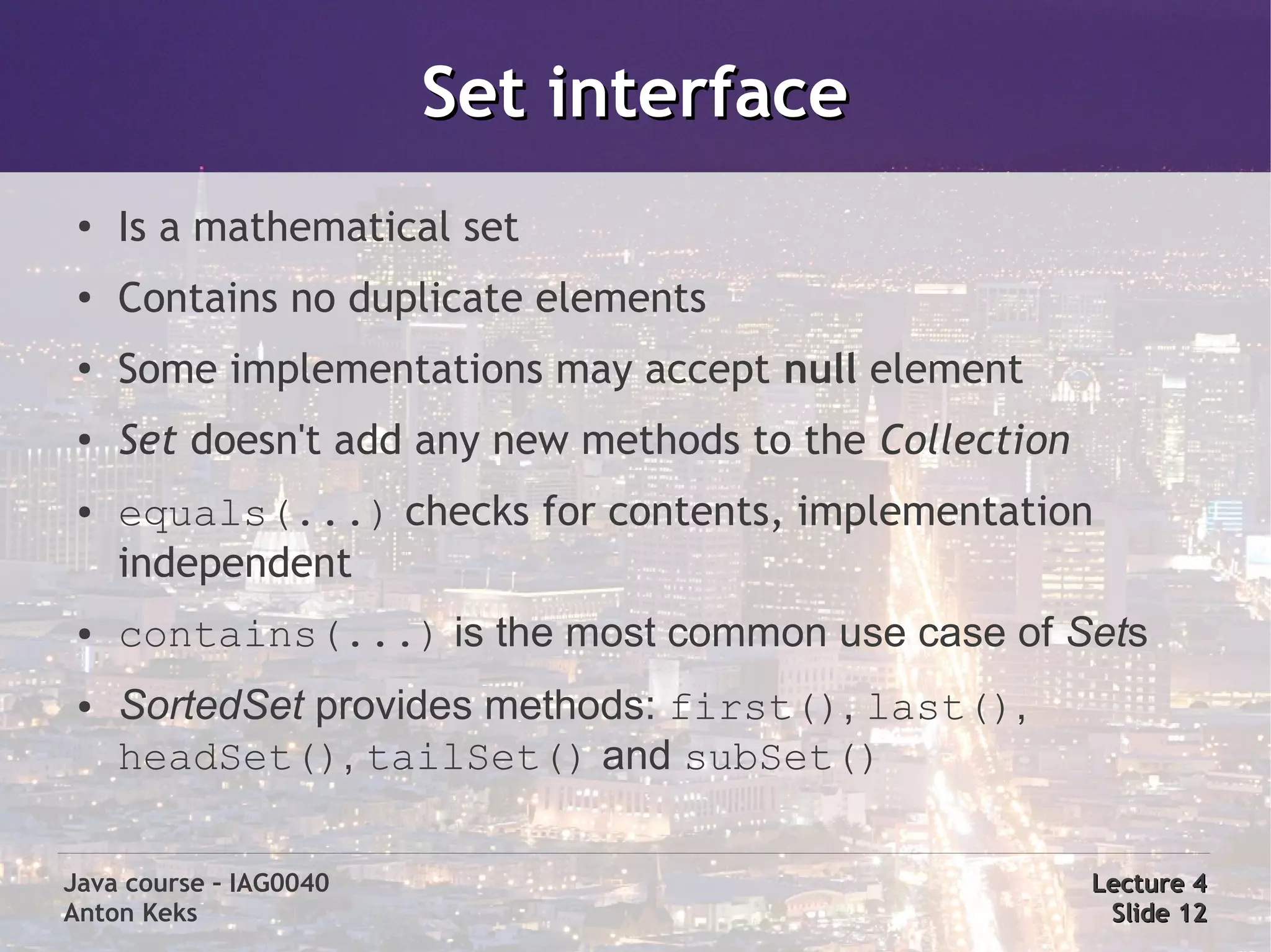 Set interface
 ●
     Is a mathematical set
 ●
     Contains no duplicate elements
 ●
     Some implementations may accept null element
 ●   Set doesn't add any new methods to the Collection
 ●   equals(...) checks for contents, implementation
     independent
 ●   contains(...) is the most common use case of Sets
 ●   SortedSet provides methods: first(), last(),
     headSet(), tailSet() and subSet()

Java course – IAG0040                                    Lecture 4
Anton Keks                                                Slide 12
 