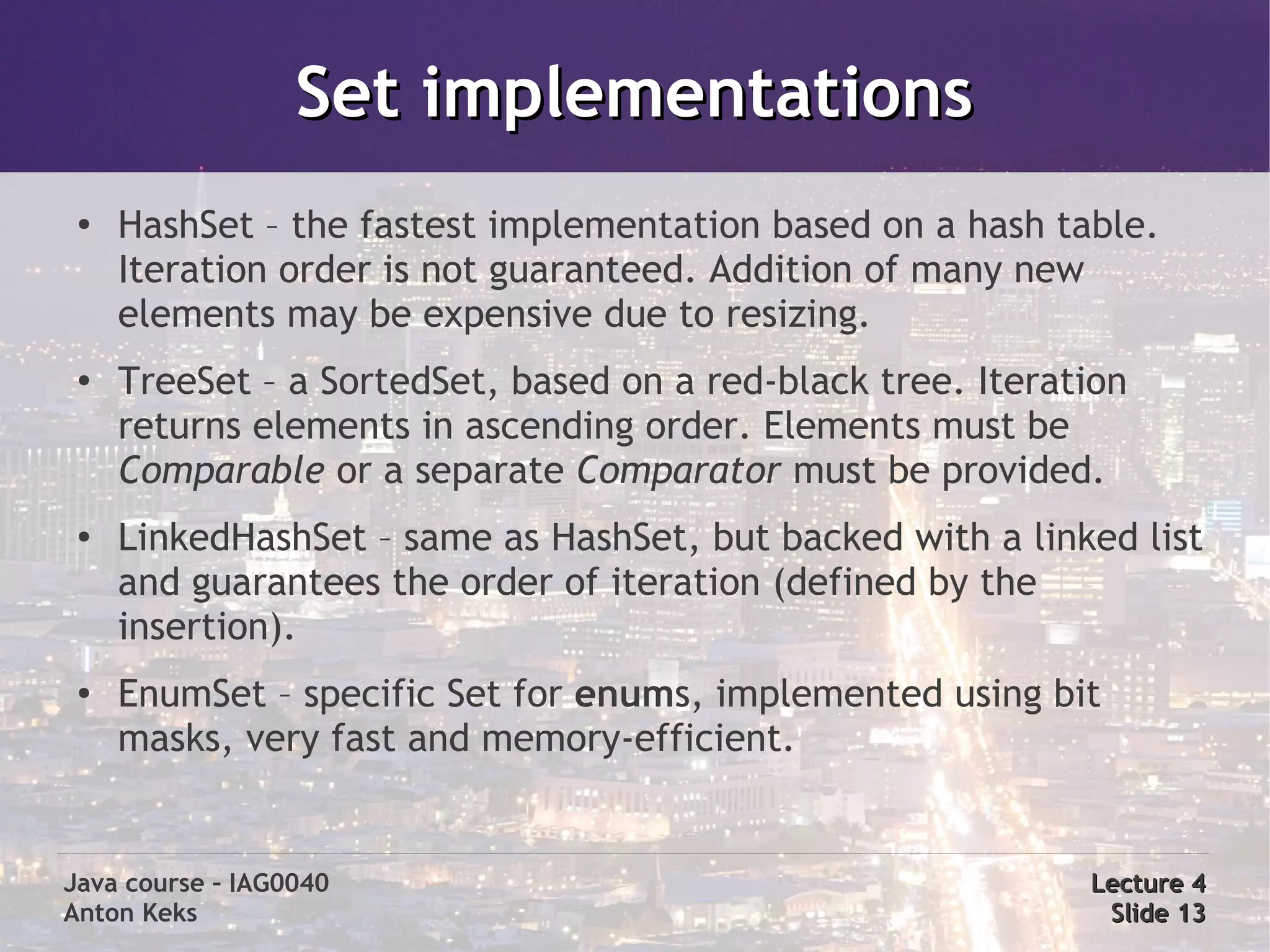 Set implementations
 ●
     HashSet – the fastest implementation based on a hash table.
     Iteration order is not guaranteed. Addition of many new
     elements may be expensive due to resizing.
 ●   TreeSet – a SortedSet, based on a red-black tree. Iteration
     returns elements in ascending order. Elements must be
     Comparable or a separate Comparator must be provided.
 ●   LinkedHashSet – same as HashSet, but backed with a linked list
     and guarantees the order of iteration (defined by the
     insertion).
 ●
     EnumSet – specific Set for enums, implemented using bit
     masks, very fast and memory-efficient.


Java course – IAG0040                                        Lecture 4
Anton Keks                                                    Slide 13
 