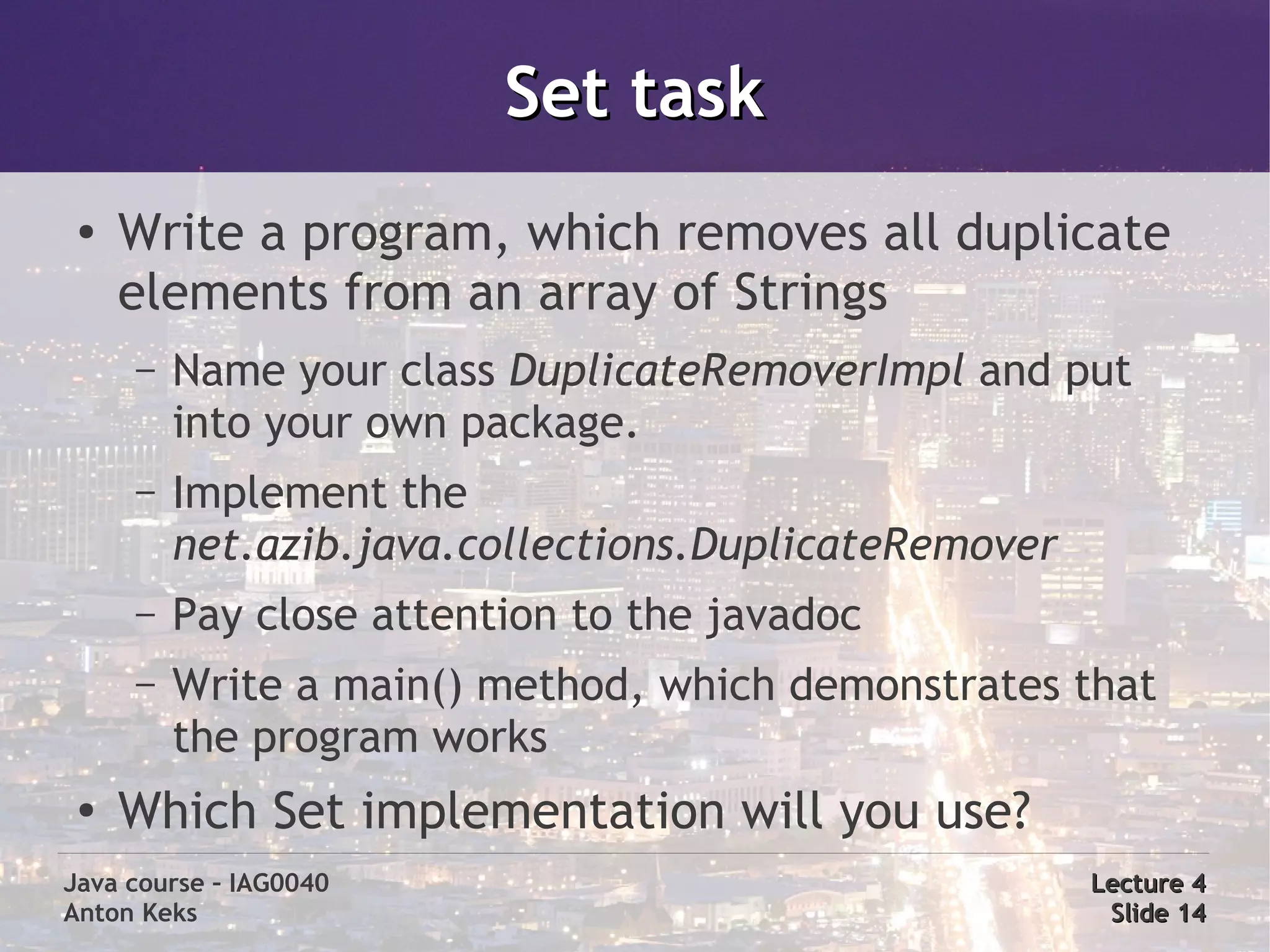 Set task
 ●
     Write a program, which removes all duplicate
     elements from an array of Strings
     –   Name your class DuplicateRemoverImpl and put
         into your own package.
     –   Implement the
         net.azib.java.collections.DuplicateRemover
     –   Pay close attention to the javadoc
     –   Write a main() method, which demonstrates that
         the program works
 ●
     Which Set implementation will you use?
Java course – IAG0040                                 Lecture 4
Anton Keks                                             Slide 14
 