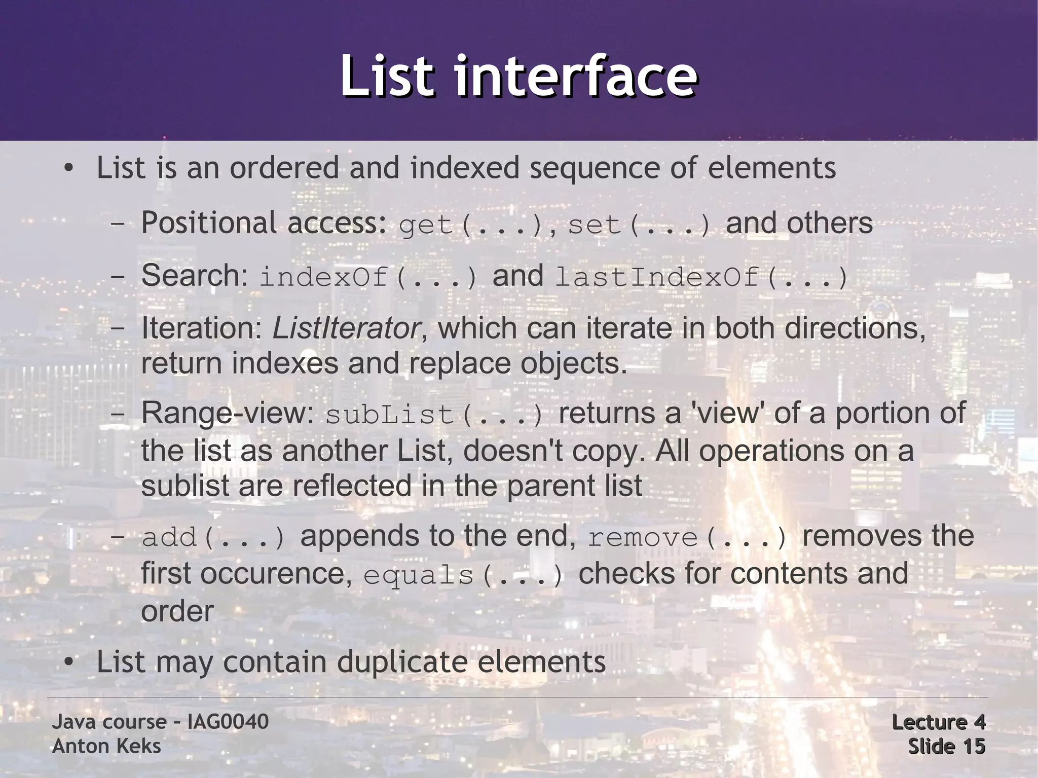 List interface
 ●   List is an ordered and indexed sequence of elements
      –   Positional access: get(...), set(...) and others
      –   Search: indexOf(...) and lastIndexOf(...)
      –   Iteration: ListIterator, which can iterate in both directions,
          return indexes and replace objects.
      –   Range-view: subList(...) returns a 'view' of a portion of
          the list as another List, doesn't copy. All operations on a
          sublist are reflected in the parent list
      –   add(...) appends to the end, remove(...) removes the
          first occurence, equals(...) checks for contents and
          order
 ●
     List may contain duplicate elements
Java course – IAG0040                                                Lecture 4
Anton Keks                                                            Slide 15
 