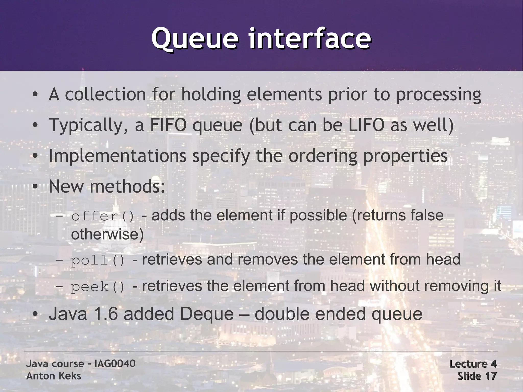 Queue interface
 ●
     A collection for holding elements prior to processing
 ●
     Typically, a FIFO queue (but can be LIFO as well)
 ●
     Implementations specify the ordering properties
 ●   New methods:
     –   offer() - adds the element if possible (returns false
         otherwise)
     –   poll() - retrieves and removes the element from head
     –   peek() - retrieves the element from head without removing it
 ●   Java 1.6 added Deque – double ended queue

Java course – IAG0040                                            Lecture 4
Anton Keks                                                        Slide 17
 