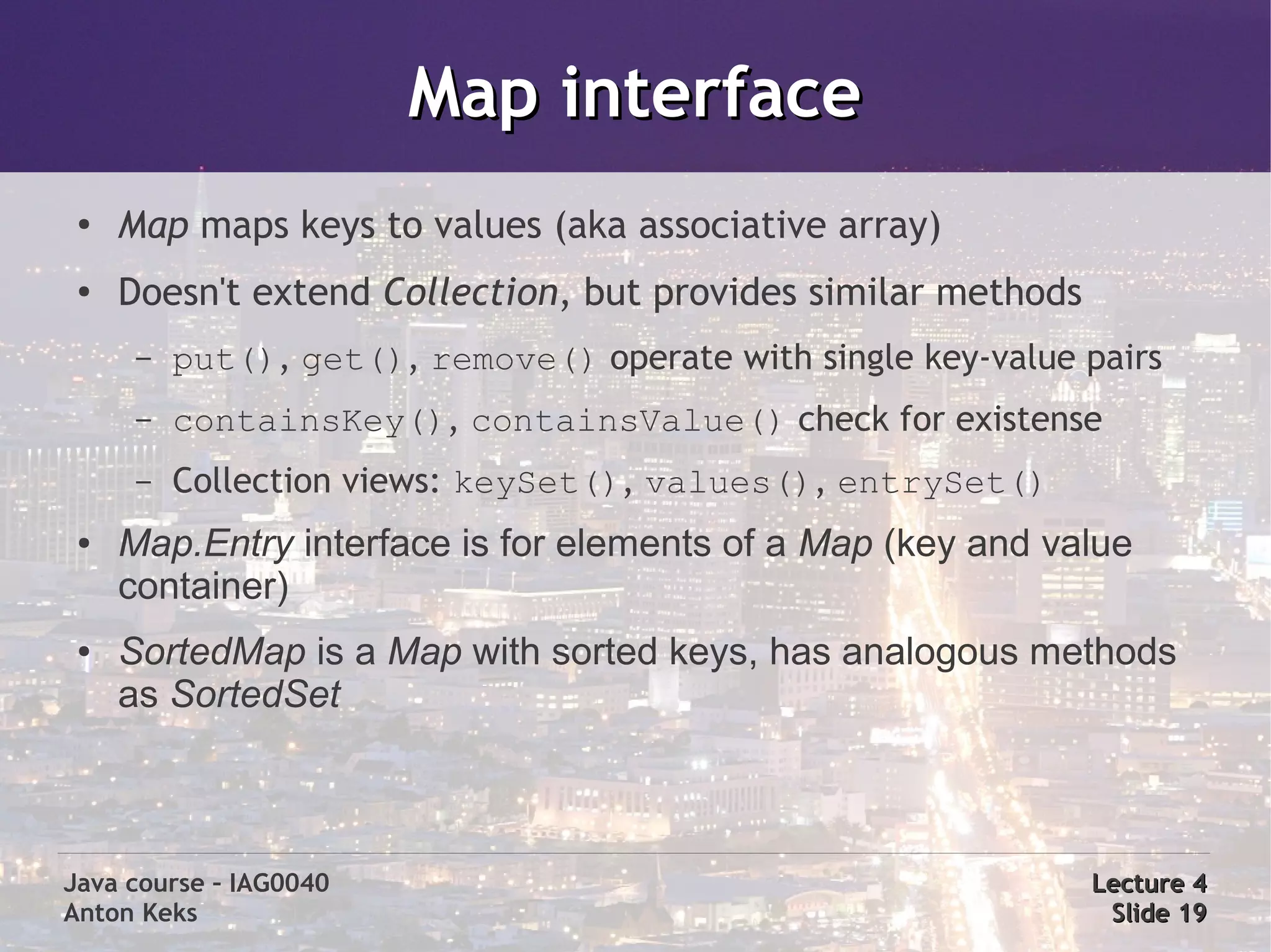 Map interface
 ●
     Map maps keys to values (aka associative array)
 ●
     Doesn't extend Collection, but provides similar methods
      –   put(), get(), remove() operate with single key-value pairs
      –   containsKey(), containsValue() check for existense
      –   Collection views: keySet(), values(), entrySet()
 ●   Map.Entry interface is for elements of a Map (key and value
     container)
 ●   SortedMap is a Map with sorted keys, has analogous methods
     as SortedSet



Java course – IAG0040                                          Lecture 4
Anton Keks                                                      Slide 19
 