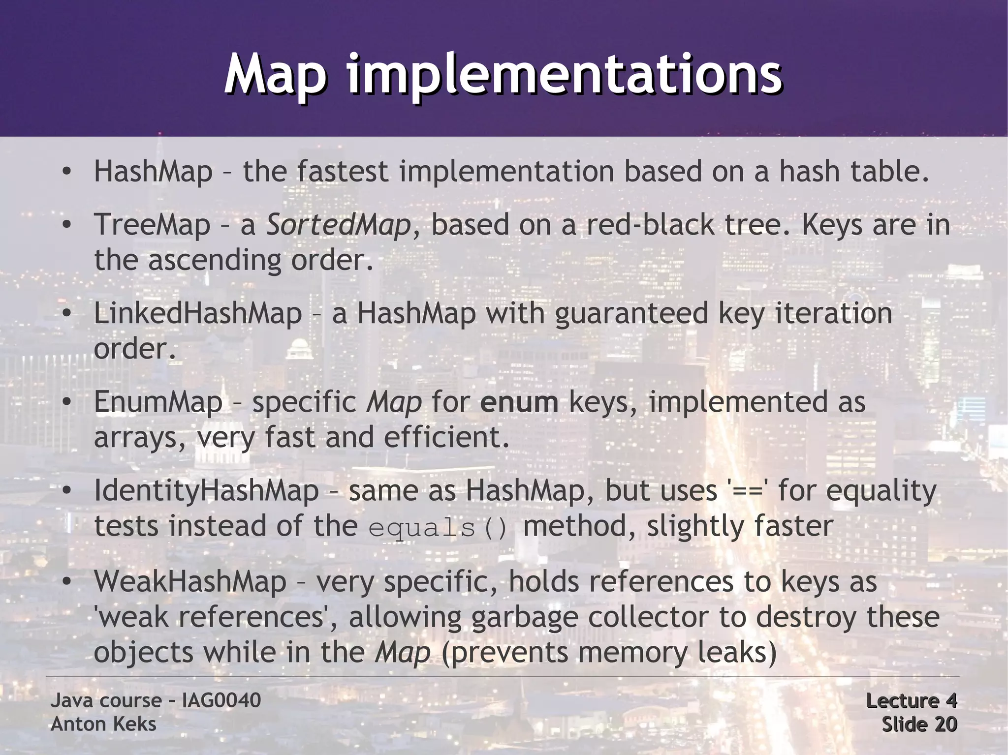 Map implementations
 ●   HashMap – the fastest implementation based on a hash table.
 ●   TreeMap – a SortedMap, based on a red-black tree. Keys are in
     the ascending order.
 ●   LinkedHashMap – a HashMap with guaranteed key iteration
     order.
 ●
     EnumMap – specific Map for enum keys, implemented as
     arrays, very fast and efficient.
 ●   IdentityHashMap – same as HashMap, but uses '==' for equality
     tests instead of the equals() method, slightly faster
 ●   WeakHashMap – very specific, holds references to keys as
     'weak references', allowing garbage collector to destroy these
     objects while in the Map (prevents memory leaks)
Java course – IAG0040                                        Lecture 4
Anton Keks                                                    Slide 20
 