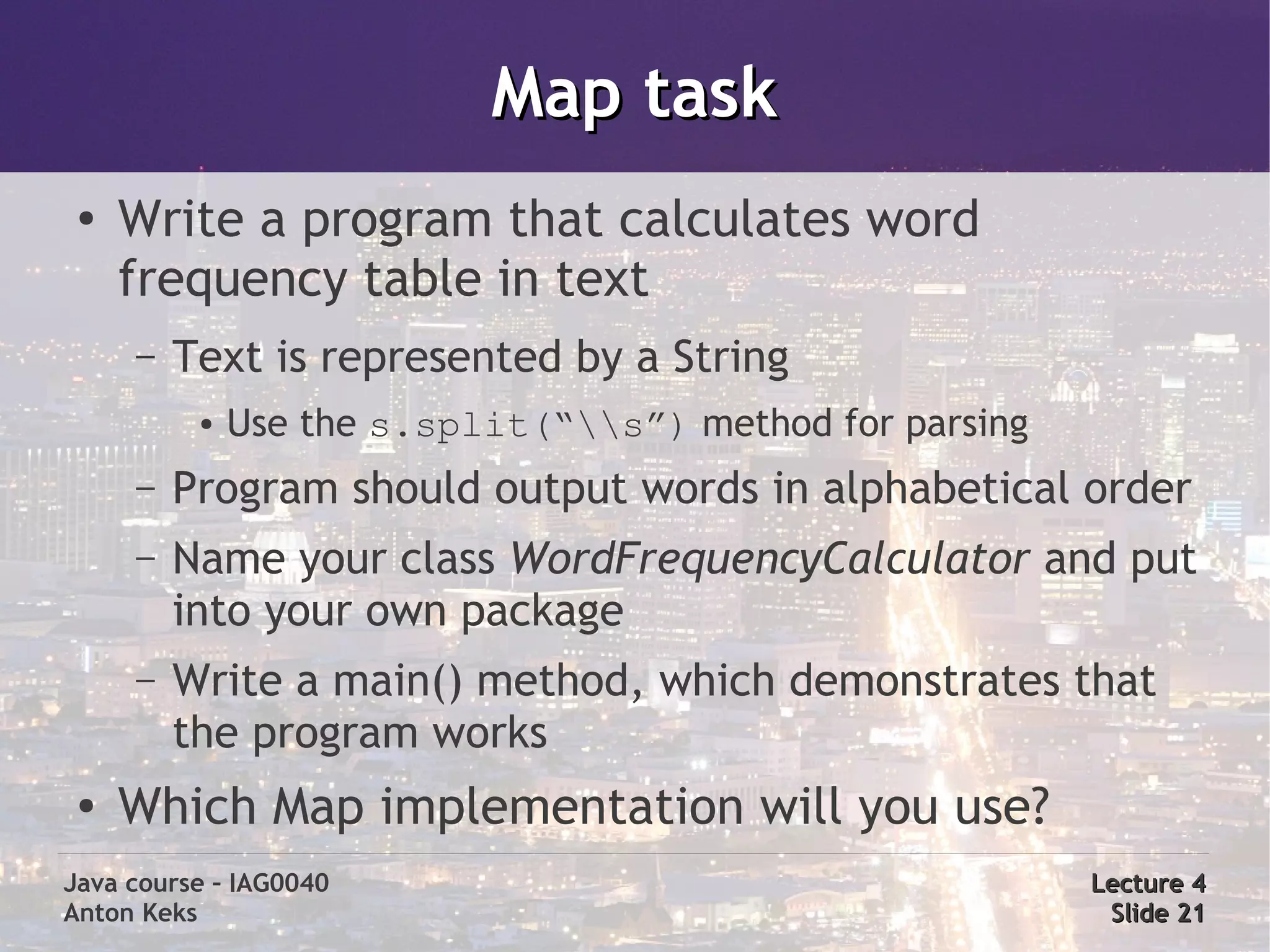Map task
 ●
     Write a program that calculates word
     frequency table in text
     –   Text is represented by a String
          ●   Use the s.split(“s”) method for parsing
     –   Program should output words in alphabetical order
     –   Name your class WordFrequencyCalculator and put
         into your own package
     –   Write a main() method, which demonstrates that
         the program works
 ●   Which Map implementation will you use?
Java course – IAG0040                                     Lecture 4
Anton Keks                                                 Slide 21
 