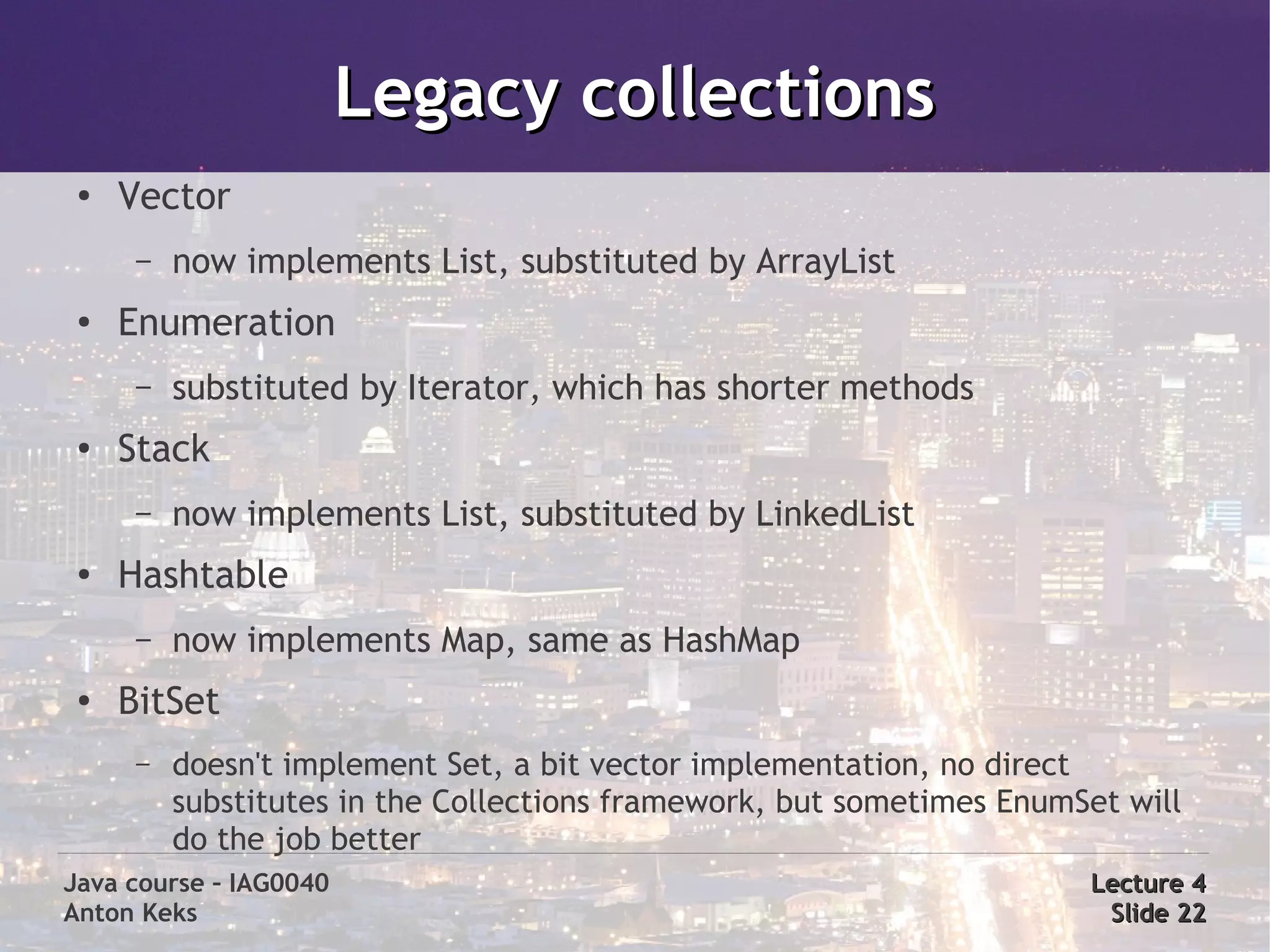 Legacy collections
 ●
     Vector
      –   now implements List, substituted by ArrayList
 ●   Enumeration
      –   substituted by Iterator, which has shorter methods
 ●   Stack
      –   now implements List, substituted by LinkedList
 ●
     Hashtable
      –   now implements Map, same as HashMap
 ●   BitSet
      –   doesn't implement Set, a bit vector implementation, no direct
          substitutes in the Collections framework, but sometimes EnumSet will
          do the job better
Java course – IAG0040                                                  Lecture 4
Anton Keks                                                              Slide 22
 
