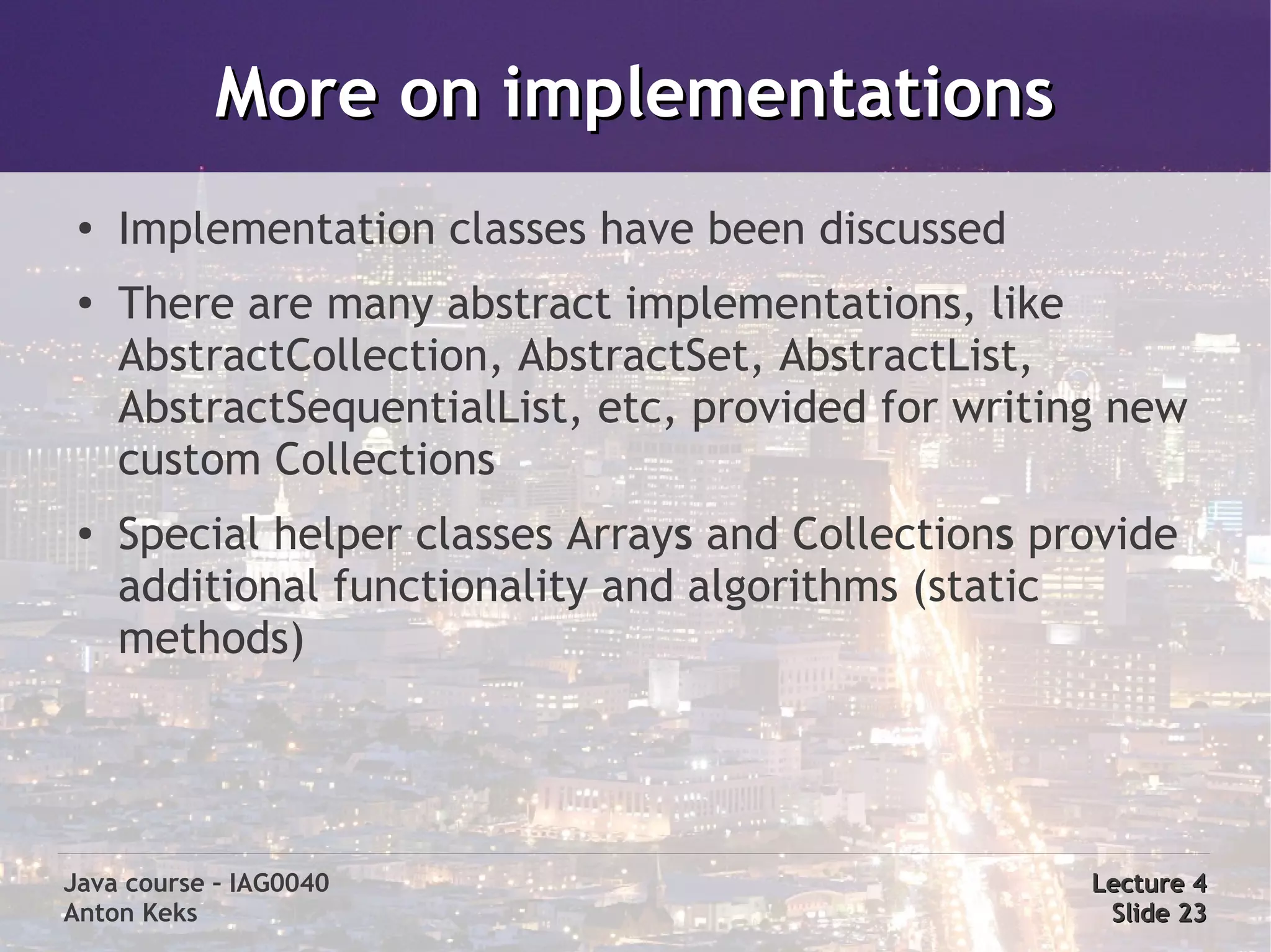 More on implementations
 ●
     Implementation classes have been discussed
 ●
     There are many abstract implementations, like
     AbstractCollection, AbstractSet, AbstractList,
     AbstractSequentialList, etc, provided for writing new
     custom Collections
 ●
     Special helper classes Arrays and Collections provide
     additional functionality and algorithms (static
     methods)




Java course – IAG0040                                Lecture 4
Anton Keks                                            Slide 23
 