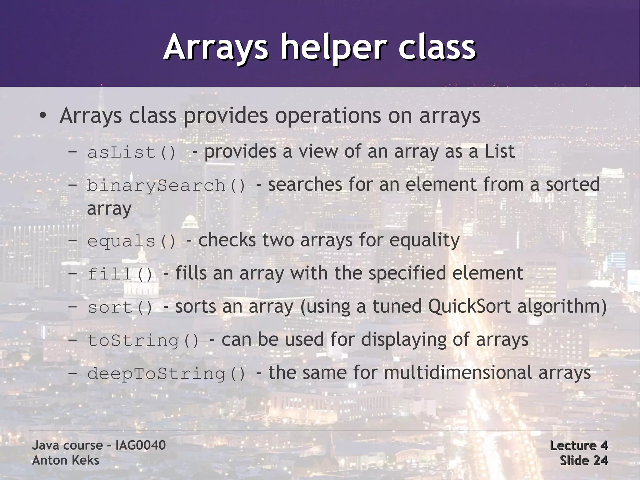 Arrays helper class
 ●
     Arrays class provides operations on arrays
     –   asList() - provides a view of an array as a List
     –   binarySearch() - searches for an element from a sorted
         array
     –   equals() - checks two arrays for equality
     –   fill() - fills an array with the specified element
     –   sort() - sorts an array (using a tuned QuickSort algorithm)
     –   toString() - can be used for displaying of arrays
     –   deepToString() - the same for multidimensional arrays


Java course – IAG0040                                         Lecture 4
Anton Keks                                                     Slide 24
 