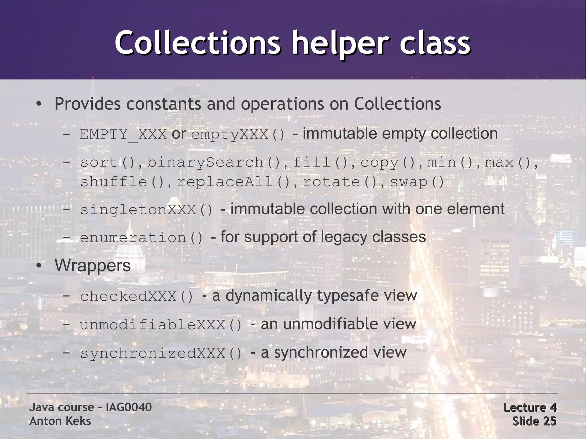 Collections helper class
 ●
     Provides constants and operations on Collections
      –   EMPTY_XXX or emptyXXX() - immutable empty collection
      –   sort(), binarySearch(), fill(), copy(), min(), max(),
          shuffle(), replaceAll(), rotate(), swap()
      –   singletonXXX() - immutable collection with one element
      –   enumeration() - for support of legacy classes
 ●   Wrappers
      –   checkedXXX() - a dynamically typesafe view
      –   unmodifiableXXX() - an unmodifiable view
      –   synchronizedXXX() - a synchronized view


Java course – IAG0040                                            Lecture 4
Anton Keks                                                        Slide 25
 