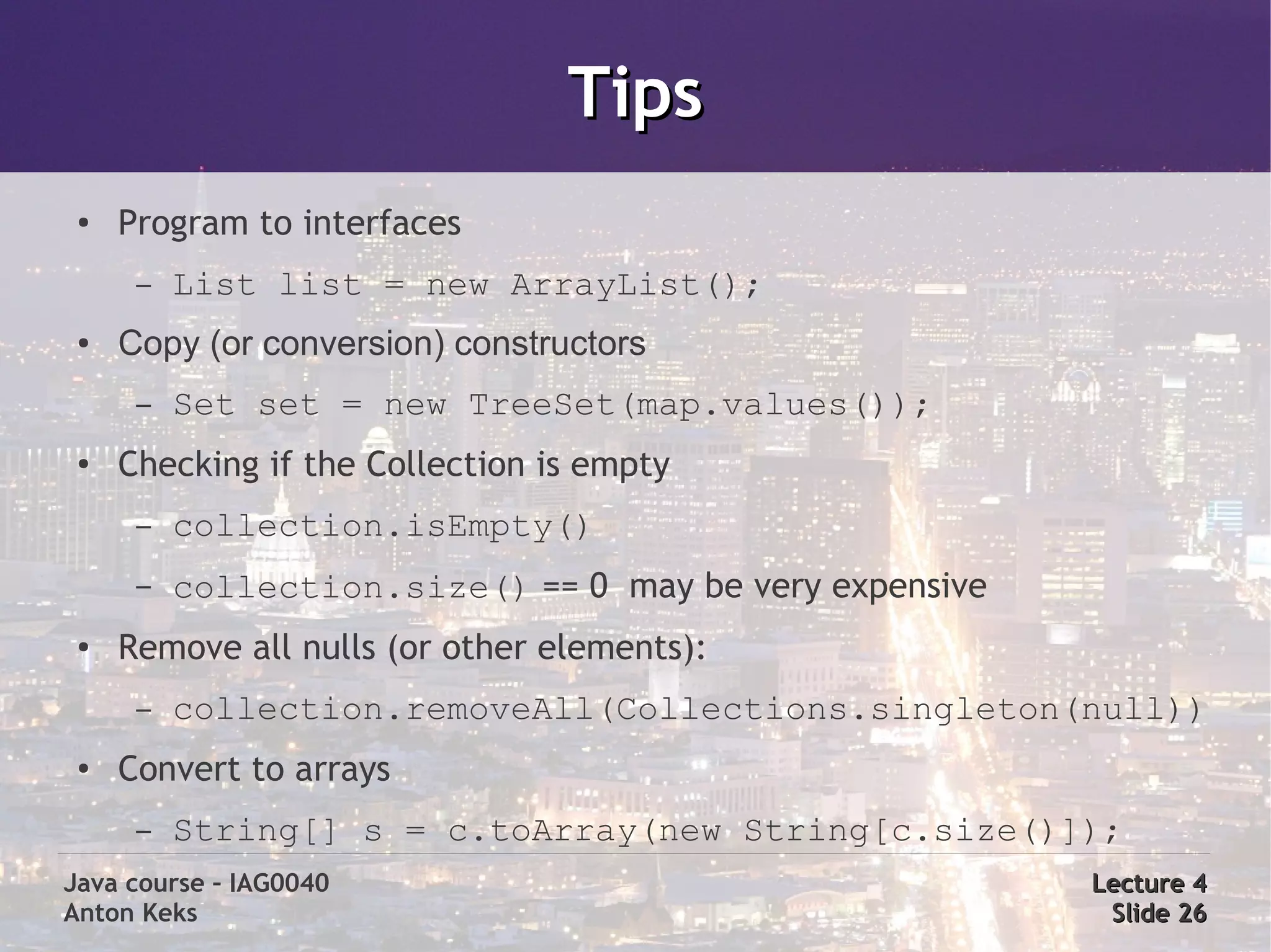 Tips
 ●   Program to interfaces
      –   List list = new ArrayList();
 ●   Copy (or conversion) constructors
      –   Set set = new TreeSet(map.values());
 ●   Checking if the Collection is empty
      –   collection.isEmpty()
      –   collection.size() == 0 may be very expensive
 ●   Remove all nulls (or other elements):
      –   collection.removeAll(Collections.singleton(null))
 ●   Convert to arrays
      –   String[] s = c.toArray(new String[c.size()]);
Java course – IAG0040                                    Lecture 4
Anton Keks                                                Slide 26
 