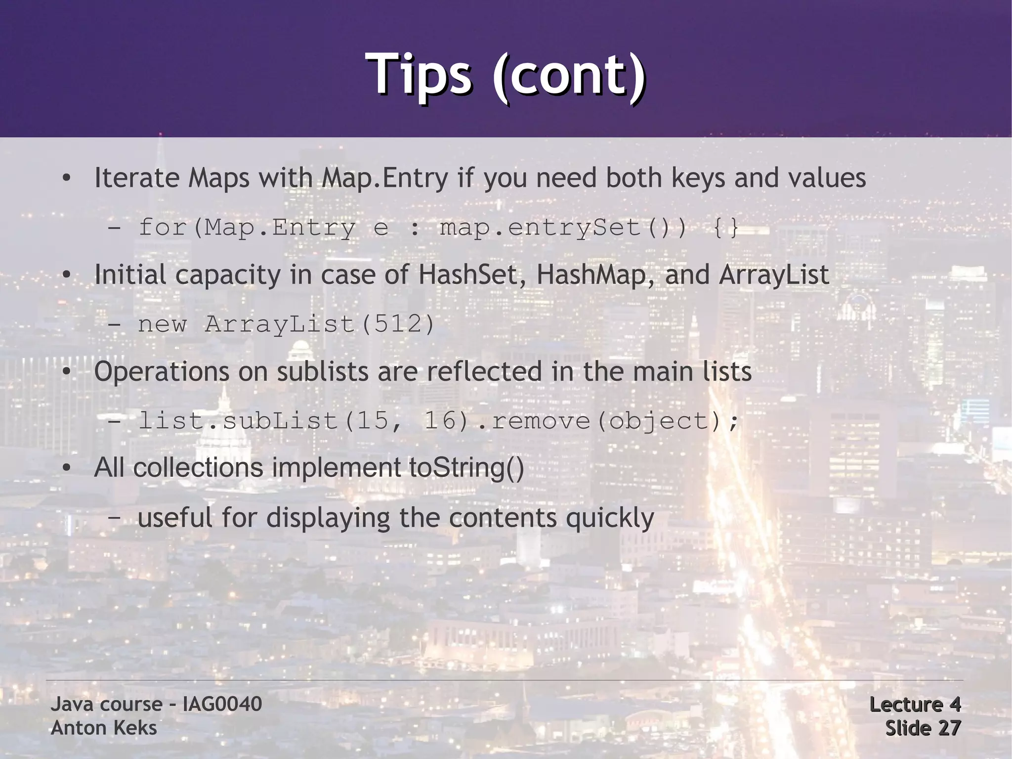 Tips (cont)
 ●   Iterate Maps with Map.Entry if you need both keys and values
      –   for(Map.Entry e : map.entrySet()) {}
 ●   Initial capacity in case of HashSet, HashMap, and ArrayList
      –   new ArrayList(512)
 ●
     Operations on sublists are reflected in the main lists
      –   list.subList(15, 16).remove(object);
 ●   All collections implement toString()
      –   useful for displaying the contents quickly




Java course – IAG0040                                               Lecture 4
Anton Keks                                                           Slide 27
 