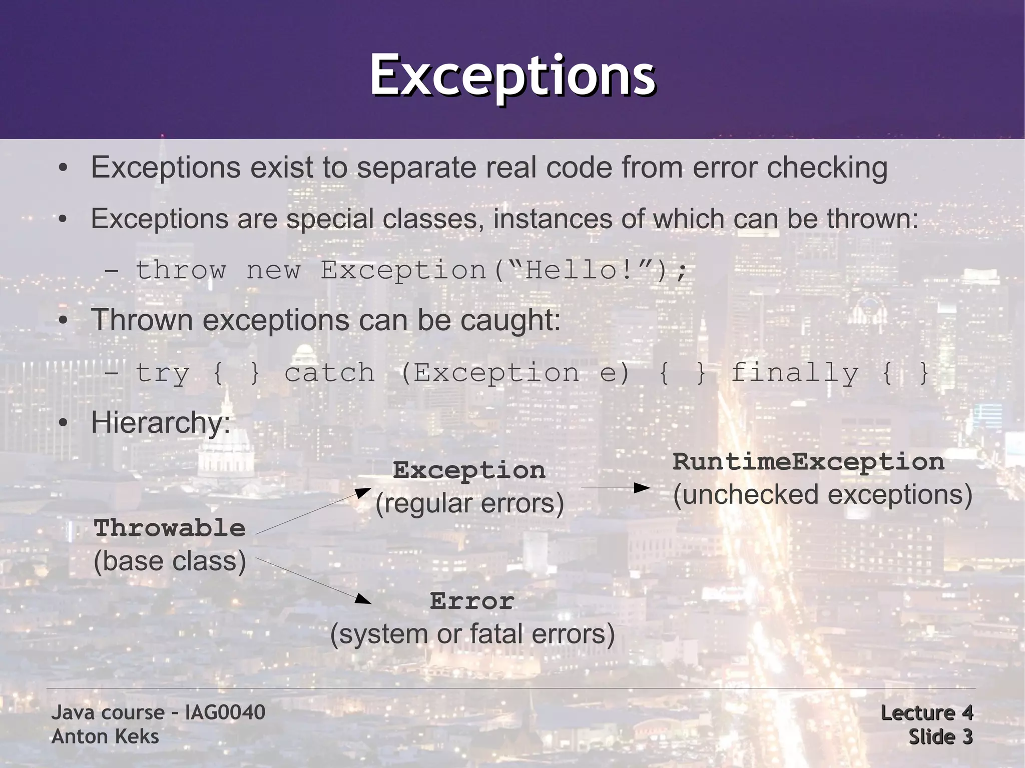 Exceptions
●   Exceptions exist to separate real code from error checking
●   Exceptions are special classes, instances of which can be thrown:
     –   throw new Exception(“Hello!”);
●   Thrown exceptions can be caught:
     –   try { } catch (Exception e) { } finally { }
●   Hierarchy:
                             Exception             RuntimeException
                           (regular errors)        (unchecked exceptions)
    Throwable
    (base class)
                               Error
                        (system or fatal errors)

Java course – IAG0040                                             Lecture 4
Anton Keks                                                          Slide 3
 
