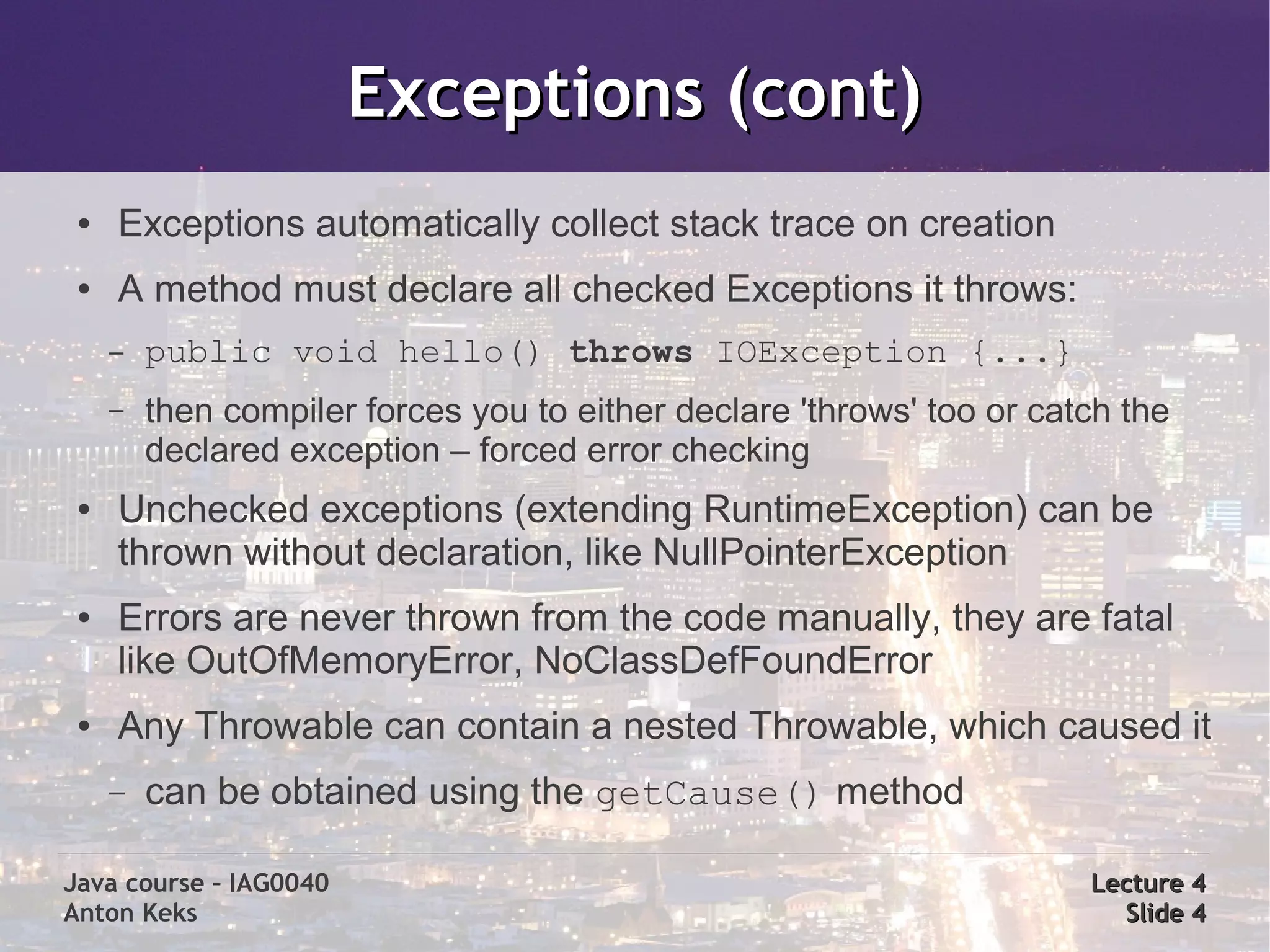 Exceptions (cont)
 ●   Exceptions automatically collect stack trace on creation
 ●   A method must declare all checked Exceptions it throws:
     –   public void hello() throws IOException {...}
     –   then compiler forces you to either declare 'throws' too or catch the
         declared exception – forced error checking
 ●   Unchecked exceptions (extending RuntimeException) can be
     thrown without declaration, like NullPointerException
 ●   Errors are never thrown from the code manually, they are fatal
     like OutOfMemoryError, NoClassDefFoundError
 ●   Any Throwable can contain a nested Throwable, which caused it
     –   can be obtained using the getCause() method

Java course – IAG0040                                                  Lecture 4
Anton Keks                                                               Slide 4
 