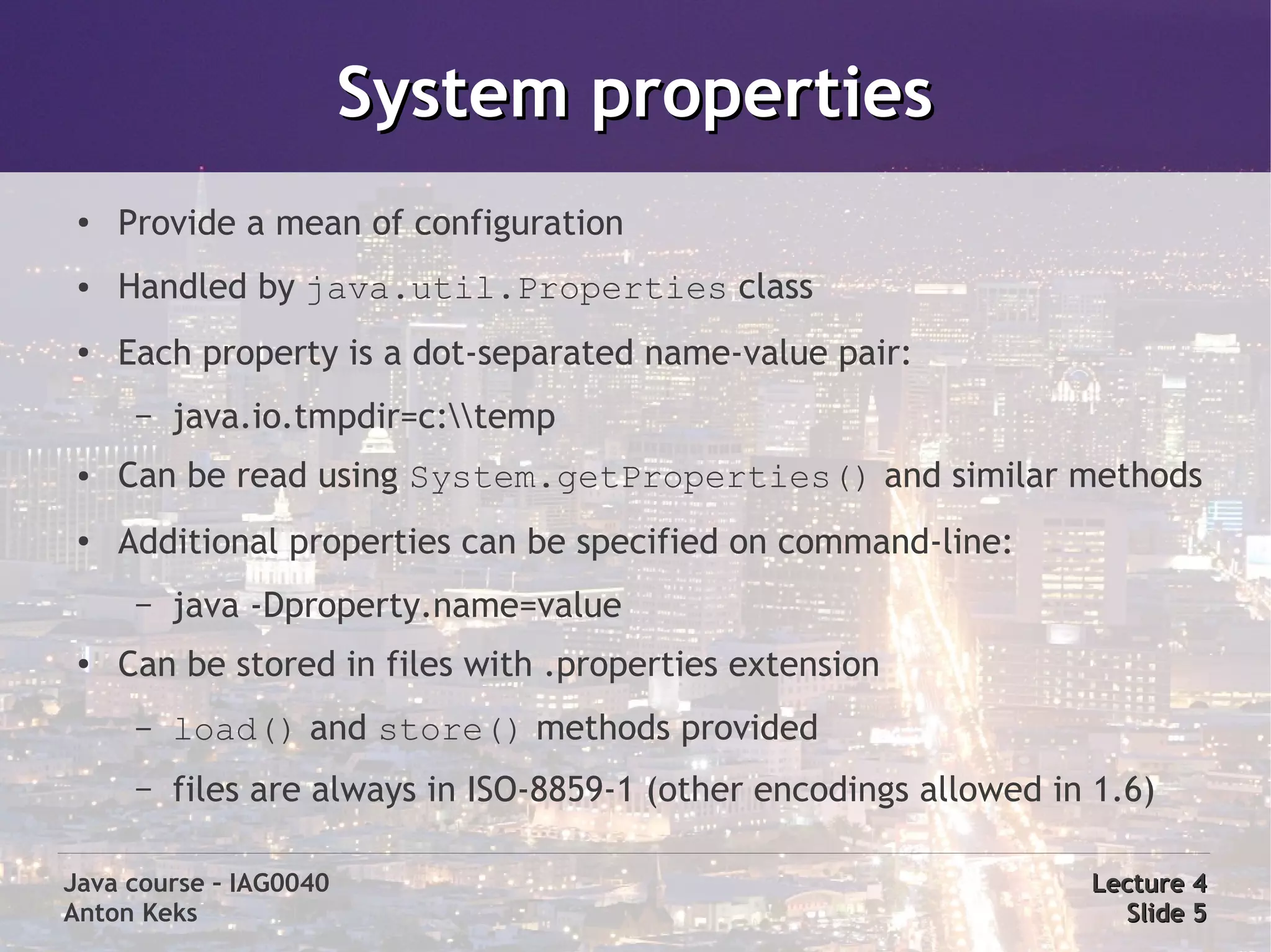 System properties
 ●   Provide a mean of configuration
 ●   Handled by java.util.Properties class
 ●   Each property is a dot-separated name-value pair:
      –   java.io.tmpdir=c:temp
 ●   Can be read using System.getProperties() and similar methods
 ●
     Additional properties can be specified on command-line:
      –   java -Dproperty.name=value
 ●   Can be stored in files with .properties extension
      –   load() and store() methods provided
      –   files are always in ISO-8859-1 (other encodings allowed in 1.6)

Java course – IAG0040                                               Lecture 4
Anton Keks                                                            Slide 5
 