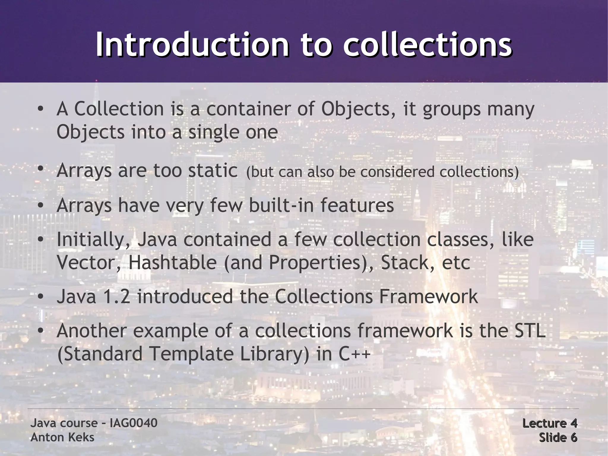 Introduction to collections
 ●
     A Collection is a container of Objects, it groups many
     Objects into a single one
 ●
     Arrays are too static   (but can also be considered collections)
 ●   Arrays have very few built-in features
 ●
     Initially, Java contained a few collection classes, like
     Vector, Hashtable (and Properties), Stack, etc
 ●
     Java 1.2 introduced the Collections Framework
 ●
     Another example of a collections framework is the STL
     (Standard Template Library) in C++


Java course – IAG0040                                                   Lecture 4
Anton Keks                                                                Slide 6
 
