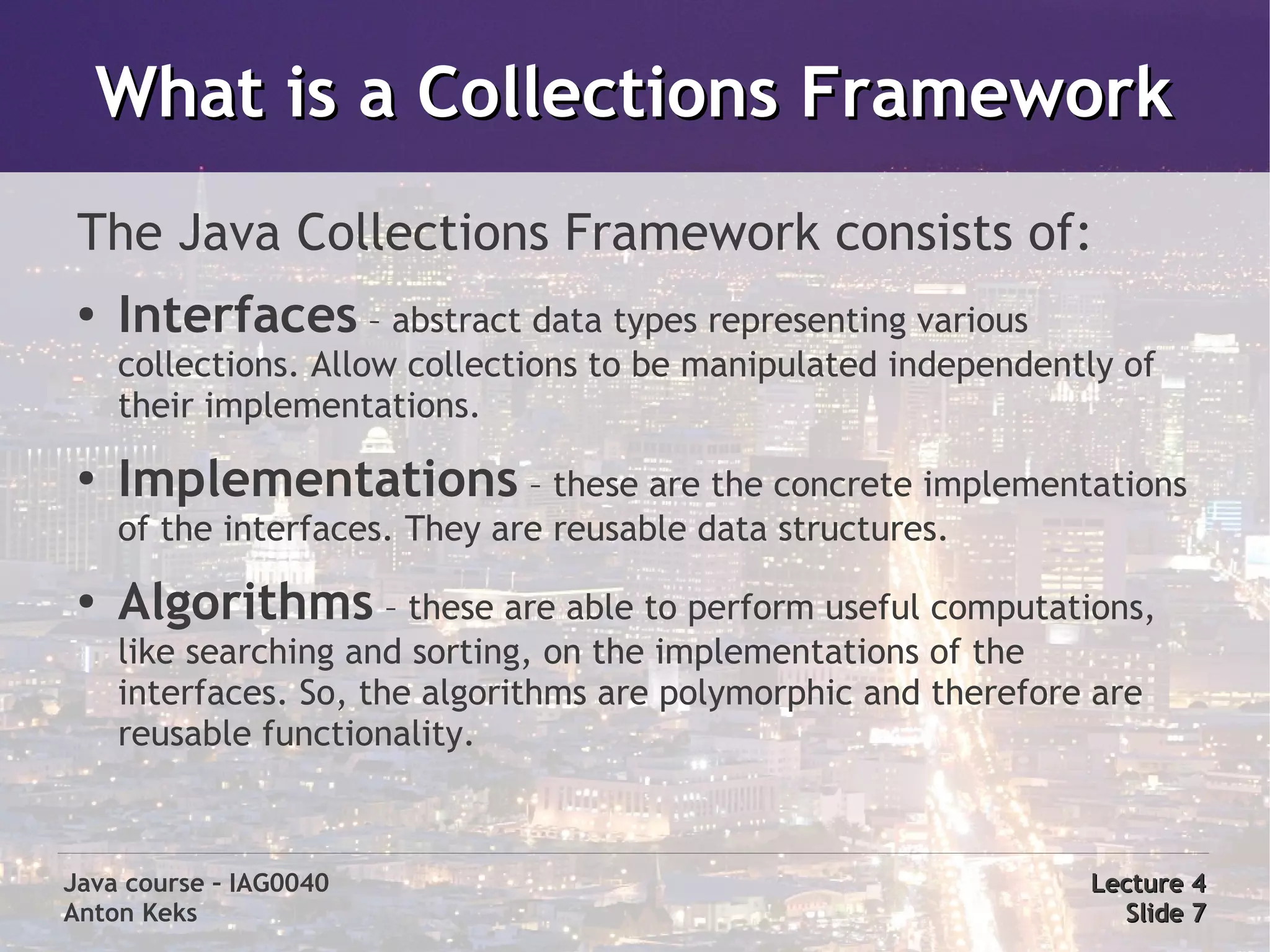 What is a Collections Framework
 The Java Collections Framework consists of:
 ●   Interfaces – abstract data types representing various
     collections. Allow collections to be manipulated independently of
     their implementations.
 ●
     Implementations – these are the concrete implementations
     of the interfaces. They are reusable data structures.
 ●   Algorithms – these are able to perform useful computations,
     like searching and sorting, on the implementations of the
     interfaces. So, the algorithms are polymorphic and therefore are
     reusable functionality.



Java course – IAG0040                                            Lecture 4
Anton Keks                                                         Slide 7
 