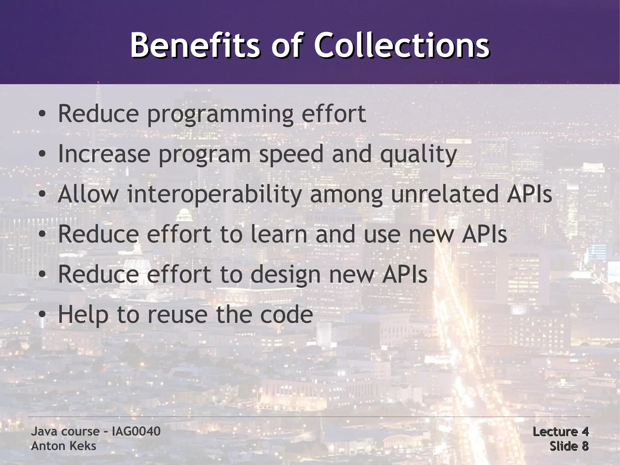 Benefits of Collections
 ●
     Reduce programming effort
 ●   Increase program speed and quality
 ●   Allow interoperability among unrelated APIs
 ●   Reduce effort to learn and use new APIs
 ●
     Reduce effort to design new APIs
 ●
     Help to reuse the code



Java course – IAG0040                          Lecture 4
Anton Keks                                       Slide 8
 
