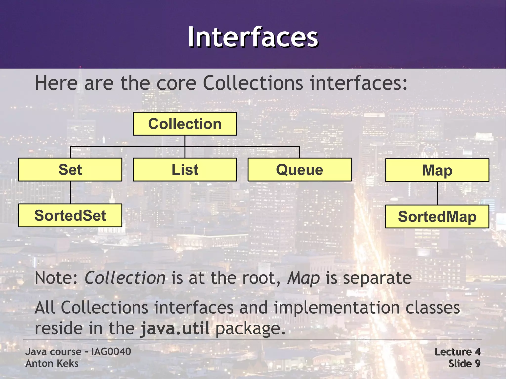 Interfaces
 Here are the core Collections interfaces:
                        Collection


      Set                  List      Queue          Map

 SortedSet                                     SortedMap



 Note: Collection is at the root, Map is separate
 All Collections interfaces and implementation classes
 reside in the java.util package.
Java course – IAG0040                                Lecture 4
Anton Keks                                             Slide 9
 