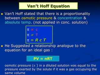 Van’t Hoff Equation
 Van’t Hoff stated that there is a proportionality
between osmotic pressure & concentration &
absolute temp. (not applied in conc. solution)
 He Suggested a relationship analogue to the
equation for an ideal gas :
osmotic pressure ( ) in a diluted solution was equal to the
pressure exerted by the solute if it was a gas occupying the
same volume
PV = nRT
  c
  T
 = R c T
 